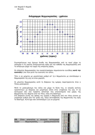 116 Μιχαήλ Π. Μιχαήλ
Φυσικός
Συµπεραίνουµε πως έχουµε άνοδο της θερµοκρασίας από το πρωί µέχρι το
µεσηµέρι ή τις πρώτες απογευµατινές ώρες και την κάθοδο της θερµοκρασίας από
το απόγευµα µέχρι την αρχή της επόµενης µέρας.
Οι ελάχιστες θερµοκρασίες του εικοσιτετραώρου σηµειώνονται συνήθως κατά την
ανατολή ή και λίγο µετά την ανατολή του ηλίου.
Τότε η γη ψύχεται µε µεγαλύτερο ρυθµό απ’ ό,τι θερµαίνεται µε αποτέλεσµα η
θερµοκρασία της γης να είναι χαµηλή.
Οι µέγιστες θερµοκρασίες κατά τη διάρκεια της ηµέρας παρατηρούνται όταν ο
Ήλιος µεσουρανεί.
Μετά το µεσουράνηµα του ηλίου και µέχρι τη δύση του, οι ηλιακές ακτίνες
προσπίπτουν µε διαρκώς και µικρότερη κλίση στην επιφάνεια της γης. Η γη
λειτουργεί σαν ένα τεράστιο κάτοπτρο που επανεκπέµπει ένα µέρος της
θερµότητας που δέχεται από τον Ήλιο, πίσω στο διάστηµα.
Στη διάρκεια αυτής της φάσης της ηµέρας η θέρµανση από τον Ήλιο γίνεται µε
µικρότερο ρυθµό από την ψύξη της, λόγω ακτινοβολίας της θερµότητάς της προς
το διάστηµα. Αυτό έχει σαν αποτέλεσµα η γη να ψύχεται.
22. Όταν απαιτείται η συνεχής καταγραφή
τιµών θερµοκρασίας, χρησιµοποιούνται
 