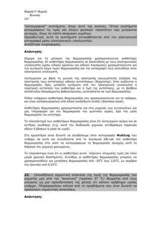 Μιχαήλ Π. Μιχαήλ
Φυσικός
117
καταγραφικά συστήµατα, όπως αυτό της εικόνας. Τέτοια συστήµατα
καταγράφουν τις τιµές και άλλων φυσικών ποσοτήτων που µετρώνται
συνεχώς, όπως τα πλάτη σεισµικών κυµάτων.
Προοδευτικά, αυτά τα συστήµατα αντικαθίστανται από την ηλεκτρονική
καταγραφή µέσω ηλεκτρονικών υπολογιστών.
Αναζήτησε πληροφορίες.
Απάντηση:
Σήµερα για τη µέτρηση της θερµοκρασίας χρησιµοποιούνται αισθητήρες
θερµοκρασίας. Oι αισθητήρες θερµοκρασίας σε διασύνδεση µε τους ηλεκτρονικούς
υπολογιστές (µέσω ειδικού οργάνου και ειδικού λογισµικού) χρησιµοποιούνται για
την αυτόµατη λήψη τιµών θερµοκρασίας και την καταγραφή τους κατευθείαν στον
ηλεκτρονικό υπολογιστή.
Λειτουργούν µε βάση τη µείωση της ηλεκτρικής αγωγιµότητας (αύξηση της
ηλεκτρικής τους αντίστασης) ειδικών αντιστάσεων (θερµίστορ), όταν αυξάνεται η
θερµοκρασία. Άρα, µετράται αυτόµατα από τον ηλεκτρονικό υπολογιστή η
ηλεκτρική αντίσταση του αισθητήρα και η τιµή της αντίστασης, µε τη βοήθεια
κατάλληλου διαγράµµατος βαθµονόµησης, µετατρέπεται σε τιµή θερµοκρασίας.
Πλέον υπάρχουν αισθητήρες θερµοκρασίας που χρησιµοποιούνται για τα τρόφιµα,
και είναι κατασκευασµένοι από ειδικό ανοξείδωτο ατσάλι (Stainless steel).
Αισθητήρας θερµοκρασίας χρησιµοποιείται και στις µηχανές των αυτοκινήτων και
µας πληροφορεί για την θερµοκρασία του ψυκτικού υγρού, άρα την µέση
θερµοκρασία του κινητήρα.
Το πλεονέκτηµά των αισθητήρων θερµοκρασίας είναι ότι λειτουργούν ακόµη και σε
αντίξοες συνθήκες (π.χ. κατά την διαδικασία χηµικών αντιδράσεων παρουσία
οξέων ή βάσεων ή µέσα σε υγρά).
Στο εργαστήριο είναι δυνατό να συνδέσουµε στον καταγραφέα MultiLog που
υπάρχει σε αυτό και συνοδεύεται από το λογισµικό DB-Lab τον αισθητήρα
θερµοκρασίας έτσι ώστε να καταγράφουµε τη θερµοκρασία συνεχώς κατά τη
διάρκεια του χηµικού φαινοµένου.
Το πλεονέκτηµα είναι ότι οι αισθητήρες αυτοί παίρνουν στιγµιαίες τιµές (σε πολύ
µικρά χρονικά διαστήµατα). Συνήθως οι αισθητήρες θερµοκρασίας µπορούν να
χρησιµοποιηθούν για µετρήσεις θερµοκρασίας από -250
C έως 1250
C, µε ακρίβεια
που ξεκινάει από 0,030
C.
23. Οποιαδήποτε σηµαντική απόκλιση της τιµής της θερµοκρασίας του
σώµατός µας από την κανονική (περίπου 37 0
C) θεωρείται από τους
γιατρούς ως µια προειδοποίηση της φύσης ότι κάποιο πρόβληµα υγείας
υπάρχει. Πληροφορήσου κάποια από τα προβλήµατα που είναι δυνατό να
προκαλούν σηµαντικές αποκλίσεις.
Απάντηση:
 