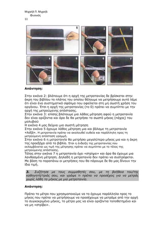 Μιχαήλ Π. Μιχαήλ
Φυσικός
11
Απάντηση:
Στην εικόνα 2: βλέπουµε ότι η αρχή της µετροταινίας δε βρίσκεται στην
άκρη του βιβλίου το πλάτος του οποίου θέλουµε να µετρήσουµε αυτό λέµε
ότι είναι ένα συστηµατικό σφάλµα που οφείλεται στη µη σωστή χρήση του
οργάνου. Έτσι η αρχή της µετροταινίας (το 0) πρέπει να συµπίπτει µε την
αρχή της µετρούµενης απόστασης.
Στην εικόνα 3: επίσης βλέπουµε µια λάθος µέτρηση αφού η µετροταινία
δεν είναι οριζόντια και άρα δε θα µετρήσει το σωστό µήκος (πάχος) του
µολυβιού
Η εικόνα 4 µας δείχνει µια σωστή µέτρηση
Στην εικόνα 5 έχουµε λάθος µέτρηση µια και βάλαµε τη µετροταινία
«λοξά». Η µετροταινία πρέπει να ακολουθεί ευθεία και παράλληλη προς τη
µετρούµενη απόσταση γραµµή.
Στην εικόνα 6 η µετροταινία θα µετρήσει µεγαλύτερο µήκος µια και η άκρη
της προεξέχει από το βιβλίο. Έτσι η ένδειξη της µετροταινίας που
εκλαµβάνεται ως τιµή της µέτρησης πρέπει να συµπίπτει µε το τέλος της
µετρούµενης απόστασης.
Τέλος στην εικόνα 7 η µετροταινία έχει «στρίψει» και άρα θα έχουµε µια
λανθασµένη µέτρηση. ∆ηλαδή η µετροταινία δεν πρέπει να συστρέφεται.
Με βάση τα παραπάνω οι µετρήσεις που θα πάρουµε δε θα µας δίνουν την
ίδια τιµή.
3. Συζήτησε µε τους συµµαθητές σου, µε τη βοήθεια του/της
καθηγητή/τριάς σου, και γράψε τι πρέπει να προσέχεις για να µετράς
χωρίς λάθη το µήκος µε µια µετροταινία.
Απάντηση:
Πρέπει το µέτρο που χρησιµοποιούµε να το έχουµε παράλληλα προς το
µήκος που πρέπει να µετρήσουµε να προσέχουµε να µετράµε από την αρχή
το συγκεκριµένο µήκος, το µέτρο µας να είναι οριζόντια τοποθετηµένο και
να µη «στρίβει».
 