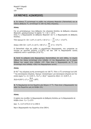 Μιχαήλ Π. Μιχαήλ
Φυσικός
119
ΛΥΜΕΝΕΣ ΑΣΚΗΣΕΙΣ
1. Σε πόσους 0
C αντιστοιχεί το µηδέν της κλίµακας Φαρενάιτ (Fahrenheit) και σε
πόσους βαθµούς 0
C, αντιστοιχεί το 100 της ίδιας κλίµακας;
Λύση:
Για να µετατρέψουµε τους βαθµούς της κλίµακας Κελσίου σε βαθµούς κλίµακας
Φαρενάιτ, χρησιµοποιούµε τη σχέση: TF = 32 + 1,8·TC
όπου TF η θερµοκρασία σε βαθµούς Φαρενάιτ και TC η θερµοκρασία σε βαθµούς
Κελσίου.
Τότε έχουµε 0= 32+ 1,8·TC ή 1,8·TC=-32 ή TC= -
32
1,8
ή TC= -17,8 0
C.
Ακόµη 100=32+ 1,8·TC ή 1,8·TC= 68 ή TC=
68
1,8
ή TC= 37,8 0
C.
Ο Fahrenheit πήρε σα µηδέν τη χαµηλότερη θερµοκρασία, που µπορούσε να
πετύχει µε ψυκτικά µίγµατα (-17,80
C) και σαν 100 τη θερµοκρασία υγιούς
ανθρώπου κατά τι ψηλότερη (37,8 0
C).
2. Κατά τη ρύθµιση ενός θερµοµέτρου διαπιστώθηκε ότι από λάθος, το σηµείο
τήξεως του πάγου αντιστοιχεί στην ένδειξη +2 του θερµοµέτρου και το σηµείο
ζέσεως του νερού στην ένδειξη +97. Ποια είναι η θερµοκρασία σε 0
C που
αντιστοιχεί στην ένδειξη +28,6 του θερµοµέτρου αυτού;
Λύση:
Οι 95 0
της κλίµακας αυτής αντιστοιχούν σε 100 0
C. Τότε ο 10
C αντιστοιχεί σε 0,95
0
της καινούργιας κλίµακας. Έχουµε «ανακαλύψει» µια καινούργια κλίµακα για την
οποία ισχύει ΤΧ= 2+ 0,95·TC. Για Τx= 28,6 0
προκύπτει 28,6= 2+ 0,95·TC ή
26,6=0,95·TC ή TC=
26,6
0,95
=280
C.
3. Το θερµόµετρο σε ένα δωµάτιο µάς δείχνει 17 0
C. Ποια είναι η θερµοκρασία του
αέρα του δωµατίου µας σε Κέλβιν (Κ);
Λύση:
Η σχέση που συνδέει τη θερµοκρασία σε βαθµούς Κελσίου µε τη θερµοκρασία σε
Κέλβιν είναι: TK= ΤC+273
άρα: ΤΚ =(17+273) Κ ή ΤΚ=290 Κ
Άρα η θερµοκρασία του δωµατίου είναι 290 Κ.
 