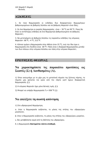 120 Μιχαήλ Π. Μιχαήλ
Φυσικός
ΑΣΚΗΣΕΙΣ
1. Σε ποια θερµοκρασία οι ενδείξεις δυο διαφορετικών θερµοµέτρων
βαθµονοµηµένων σε βαθµούς Κελσίου και σε βαθµούς Φαρενάιτ είναι ίδιες;
2. Σε ένα θερµόµετρο οι ακραίες θερµοκρασίες είναι – 30 0
C και 90 0
C. Ποιες θα
ήταν οι αντίστοιχες ενδείξεις σε ένα θερµόµετρο βαθµολογηµένο σε βαθµούς
Φαρενάιτ;
3. Να µετατρέψετε σε βαθµούς Κελσίου τις παρακάτω ενδείξεις της κλίµακας
Φαρενάιτ: 86 0
F, -4 0
F, 212 0
F.
4. Κάποια ηµέρα η θερµοκρασία στην Αθήνα είναι 25 0
C, ενώ την ίδια ώρα η
θερµοκρασία στο Λονδίνο είναι 68 0
F. Πόση είναι η διαφορά θερµοκρασίας µεταξύ
των δυο πόλεων στην κλίµακα Κελσίου και πόση στην κλίµακα Φαρενάιτ;
ΕΡΩΤΗΣΕΙΣ ΘΕΩΡΙΑΣ
Να χαρακτηρίσετε τις παρακάτω προτάσεις ως
Σωστές (Σ) ή Λανθασµένες (Λ).
1) Όταν ακουµπάµε µε το χέρι µας το µεταλλικό πόµολο της ξύλινης πόρτας, το
πόµολο µας φαίνεται πιο κρύο από την πόρτα γιατί έχουν διαφορετική
θερµοκρασία. ( )
2) Η κλίµακα Φαρενάιτ έχει µόνο θετικές τιµές. ( )
3) Μπορεί να υπάρξει θερµοκρασία ΤF=-508 0
F ( )
Να επιλέξετε τη σωστή απάντηση
1) Στο υδραργυρικό θερµόµετρο,
α. όταν η θερµοκρασία αυξάνεται, το µήκος της στήλης του υδραργύρου
µεγαλώνει.
β. όταν η θερµοκρασία αυξάνεται, το µήκος της στήλης του υδραργύρου µικραίνει.
γ. δεν µεταβάλλεται καµία από τις ιδιότητες του υδραργύρου.
δ. η θερµοκρασία διατηρείται πάντα σταθερή.
 