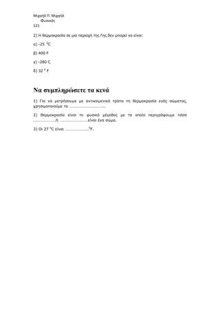 Μιχαήλ Π. Μιχαήλ
Φυσικός
121
2) Η θερµοκρασία σε µια περιοχή της Γης δεν µπορεί να είναι:
α) -25 0
C
β) 400 F
γ) -280 C
δ) 32 0
F
Να συµπληρώσετε τα κενά
1) Για να µετρήσουµε µε αντικειµενικό τρόπο τη θερµοκρασία ενός σώµατος,
χρησιµοποιούµε τα ……………………………..
2) Θερµοκρασία είναι το φυσικό µέγεθος µε το οποίο περιγράφουµε πόσο
………………….ή ………………………είναι ένα σώµα.
3) Οι 27 0
C είναι …………………..0
F.
 