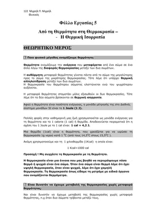 122 Μιχαήλ Π. Μιχαήλ
Φυσικός
Φύλλο Εργασίας 5
Από τη Θερµότητα στη Θερµοκρασία –
- Η Θερµική Ισορροπία
ΘΕΩΡΗΤΙΚΟ ΜΕΡΟΣ
1. Ποιο φυσικό µέγεθος ονοµάζουµε θερµότητα;
Θερµότητα ονοµάζουµε την ενέργεια που µεταφέρεται από ένα σώµα σε ένα
άλλο λόγω της διαφοράς θερµοκρασίας µεταξύ των δυο σωµάτων.
Η αυθόρµητη µεταφορά θερµότητας γίνεται πάντα από το σώµα της µεγαλύτερης
προς το σώµα της µικρότερης θερµοκρασίας. Τότε λέµε ότι υπάρχει θερµική
αλληλεπίδραση µεταξύ των δυο σωµάτων.
Η θερµοκρασία του θερµότερου σώµατος ελαττώνεται ενώ του ψυχρότερου
αυξάνεται.
Η µεταφορά θερµότητας σταµατάει µόλις εξισωθούν οι δυο θερµοκρασίες. Τότε
λέµε ότι τα δύο σώµατα βρίσκονται σε θερµική ισορροπία.
Αφού η θερµότητα είναι ποσότητα ενέργειας, η µονάδα µέτρησής της στο ∆ιεθνές
σύστηµα µονάδων SI είναι το 1 Joule (1 J).
Πολλές φορές στην καθηµερινή µας ζωή χρησιµοποιείται ως µονάδα ενέργειας για
τη θερµότητα και το 1 calorie (1 cal) ή θερµίδα. Αποδεικνύεται πειραµατικά ότι η
σχέση του 1 Joule µε το 1 cal είναι: 1 cal = 4,2 J.
Μια θερµίδα (1cal) είναι η θερµότητα, που χρειάζεται για να υψώσει τη
θερµοκρασία 1g νερού κατά 1 0
C (από τους 14,50
C στους 15,50
C ).
Ακόµη χρησιµοποιούµε και τη 1 χιλιοθερµίδα (1Kcal) η οποία είναι:
1 Kcal=1000 cal
Προσοχή ! Μη συγχέετε τη θερµοκρασία µε τη θερµότητα.
Η θερµοκρασία είναι µια έννοια που µας βοηθά να περιγράψουµε πόσο
θερµό ή ψυχρό είναι ένα σώµα. Όταν ένα σώµα είναι θερµό λέµε ότι έχει
υψηλή θερµοκρασία, όταν είναι ψυχρό, λέµε ότι έχει χαµηλή
θερµοκρασία. Τη θερµοκρασία όπως είδαµε τη µετράµε µε ειδικά όργανα
που ονοµάζονται θερµόµετρα.
2. Είναι δυνατόν να έχουµε µεταβολή της θερµοκρασίας χωρίς µεταφορά
θερµότητας;
Ναι είναι δυνατόν να έχουµε µεταβολή της θερµοκρασίας χωρίς µεταφορά
θερµότητας, π.χ όταν δυο σώµατα τρίβονται µεταξύ τους.
 