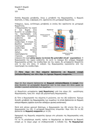 Μιχαήλ Π. Μιχαήλ
Φυσικός
123
Πολλές θερµικές µεταβολές, όπως η µεταβολή της θερµοκρασίας, η θερµική
διαστολή, η τήξη, ο βρασµός κτλ. οφείλονται στη µεταφορά θερµότητας.
Υπάρχουν, όµως, αντίστοιχες µεταβολές οι οποίες δεν οφείλονται σε µεταφορά
θερµότητας.
Η θερµοκρασία του νερού
σ' ένα δοχείο είναι
δυνατόν να αυξηθεί λόγω
της περιστροφής ενός
αναδευτήρα. Συγχρόνως
αυξάνεται και η
θερµοκρασία του
αναδευτήρα. Η πτώση του
βαριδιού προκαλεί την
περιστροφή του
αναδευτήρα όπως
φαίνεται στο διπλανό
σχήµα. Όταν
περιστρέφονται τα
πτερύγια, µεταφέρεται
ενέργεια στο νερό µέσω έργου (η έννοια θα µελετηθεί στη β΄ γυµνασίου). Η
θερµοκρασία του νερού αυξάνεται. Σε αυτό το πείραµα δεν υπάρχει διαφορά
θερµοκρασίας µεταξύ του αναδευτήρα και του νερού, δε µεταφέρεται θερµότητα
από το ένα στο άλλο. Η αύξηση της θερµοκρασίας προκαλείται από την
περιστροφή του αναδευτήρα.
3. Πότε λέµε ότι δυο σώµατα βρίσκονται σε θερµική επαφή
(αλληλεπίδραση) και πότε λέµε ότι έχουµε θερµική ισορροπία;
Λέµε ότι δυο σώµατα βρίσκονται σε θερµική αλληλεπίδραση ή επαφή όταν
είναι δυνατόν να µεταφερθεί θερµότητα από το ένα σώµα στο άλλο χωρίς να
αλλάξει η φυσική κατάσταση των σωµάτων.
α) Θερµότητα µεταφέρεται (ροή θερµότητας) από ένα σώµα (Α) υψηλότερης
θερµοκρασίας, προς ένα σώµα (Β) χαµηλότερης θερµοκρασίας.
β) Τότε η θερµοκρασία του σώµατος Α µειώνεται, και του (Β) αυξάνεται. Έχουµε
δηλαδή µεταβολή της θερµοκρασίας των σωµάτων τα οποία βρίσκονται σε θερµική
αλληλεπίδραση (εφόσον αυτά δεν αλλάζουν φυσική κατάσταση).
Μετά από κάποιο χρονικό διάστηµα, η θερµοκρασία του (Β) γίνεται ίδια µε τη
θερµοκρασία του (Α). Η µεταφορά θερµότητας σταµατάει. Λέµε τότε ότι το (Β)
βρίσκεται σε θερµική ισορροπία µε το (Α).
Εφαρµογή της θερµικής ισορροπίας έχουµε στη µέτρηση της θερµοκρασίας ενός
σώµατος.
Για να τη µετρήσουµε σωστά, πρέπει το θερµόµετρο να βρίσκεται σε θερµική
επαφή µε το σώµα µέχρι να σταθεροποιηθεί η ένδειξή του. Το θερµόµετρο
 