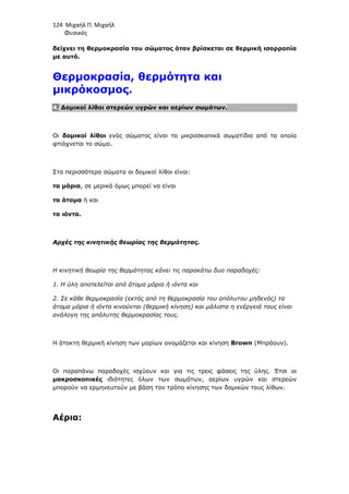 124 Μιχαήλ Π. Μιχαήλ
Φυσικός
δείχνει τη θερµοκρασία του σώµατος όταν βρίσκεται σε θερµική ισορροπία
µε αυτό.
Θερµοκρασία, θερµότητα και
µικρόκοσµος.
4. ∆οµικοί λίθοι στερεών υγρών και αερίων σωµάτων.
Οι δοµικοί λίθοι ενός σώµατος είναι τα µικροσκοπικά σωµατίδια από τα οποία
φτιάχνεται το σώµα.
Στα περισσότερα σώµατα οι δοµικοί λίθοι είναι:
τα µόρια, σε µερικά όµως µπορεί να είναι
τα άτοµα ή και
τα ιόντα.
Αρχές της κινητικής θεωρίας της θερµότητας.
Η κινητική θεωρία της θερµότητας κάνει τις παρακάτω δυο παραδοχές:
1. Η ύλη αποτελείται από άτοµα µόρια ή ιόντα και
2. Σε κάθε θερµοκρασία (εκτός από τη θερµοκρασία του απόλυτου µηδενός) τα
άτοµα µόρια ή ιόντα κινούνται (θερµική κίνηση) και µάλιστα η ενέργειά τους είναι
ανάλογη της απόλυτης θερµοκρασίας τους.
Η άτακτη θερµική κίνηση των µορίων ονοµάζεται και κίνηση Brown (Μπράουν).
Οι παραπάνω παραδοχές ισχύουν και για τις τρεις φάσεις της ύλης. Έτσι οι
µακροσκοπικές ιδιότητες όλων των σωµάτων, αερίων υγρών και στερεών
µπορούν να ερµηνευτούν µε βάση τον τρόπο κίνησης των δοµικών τους λίθων.
Αέρια:
 