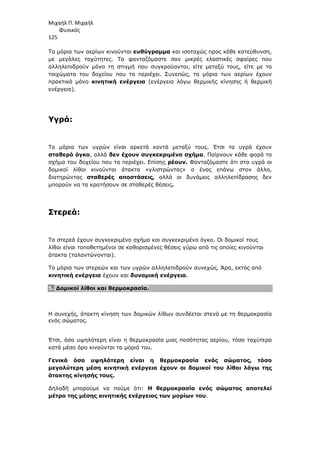 Μιχαήλ Π. Μιχαήλ
Φυσικός
125
Τα µόρια των αερίων κινούνται ευθύγραµµα και ισοταχώς προς κάθε κατεύθυνση,
µε µεγάλες ταχύτητες. Τα φανταζόµαστε σαν µικρές ελαστικές σφαίρες που
αλληλεπιδρούν µόνο τη στιγµή που συγκρούονται, είτε µεταξύ τους, είτε µε τα
τοιχώµατα του δοχείου που τα περιέχει. Συνεπώς, τα µόρια των αερίων έχουν
πρακτικά µόνο κινητική ενέργεια (ενέργεια λόγω θερµικής κίνησης ή θερµική
ενέργεια).
Υγρά:
Τα µόρια των υγρών είναι αρκετά κοντά µεταξύ τους. Έτσι τα υγρά έχουν
σταθερό όγκο, αλλά δεν έχουν συγκεκριµένο σχήµα. Παίρνουν κάθε φορά το
σχήµα του δοχείου που τα περιέχει. Επίσης ρέουν. Φανταζόµαστε ότι στα υγρά οι
δοµικοί λίθοι κινούνται άτακτα «γλιστρώντας» ο ένας επάνω στον άλλο,
διατηρώντας σταθερές αποστάσεις, αλλά οι δυνάµεις αλληλεπίδρασης δεν
µπορούν να τα κρατήσουν σε σταθερές θέσεις.
Στερεά:
Τα στερεά έχουν συγκεκριµένο σχήµα και συγκεκριµένο όγκο. Οι δοµικοί τους
λίθοι είναι τοποθετηµένοι σε καθορισµένες θέσεις γύρω από τις οποίες κινούνται
άτακτα (ταλαντώνονται).
Τα µόρια των στερεών και των υγρών αλληλεπιδρούν συνεχώς. Άρα, εκτός από
κινητική ενέργεια έχουν και δυναµική ενέργεια.
5. ∆οµικοί λίθοι και θερµοκρασία.
Η συνεχής, άτακτη κίνηση των δοµικών λίθων συνδέεται στενά µε τη θερµοκρασία
ενός σώµατος.
Έτσι, όσο υψηλότερη είναι η θερµοκρασία µιας ποσότητας αερίου, τόσο ταχύτερα
κατά µέσο όρο κινούνται τα µόριά του.
Γενικά όσο υψηλότερη είναι η θερµοκρασία ενός σώµατος, τόσο
µεγαλύτερη µέση κινητική ενέργεια έχουν οι δοµικοί του λίθοι λόγω της
άτακτης κίνησής τους.
∆ηλαδή µπορούµε να πούµε ότι: Η θερµοκρασία ενός σώµατος αποτελεί
µέτρο της µέσης κινητικής ενέργειας των µορίων του.
 