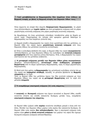 126 Μιχαήλ Π. Μιχαήλ
Φυσικός
6. Γιατί µεταβάλλονται οι θερµοκρασίες δύο σωµάτων όταν έλθουν σε
θερµική επαφή, µε βάση τη θερµική κίνηση των δοµικών λίθων τους;
Όταν έρχονται σε επαφή δύο σώµατα διαφορετικών θερµοκρασιών, τα µόριά
τους αλληλεπιδρούν µε τυχαίο τρόπο και έτσι µεταφέρεται ενέργεια από τα µόρια
µεγαλύτερης κινητικής ενέργειας στα µόρια µικρότερης κινητικής ενέργειας.
Ας θεωρήσουµε ότι ένας µεταλλικός κύλινδρος τοποθετείται µέσα σε δοχείο µε
καυτό νερό. Παρατηρούµε ότι ύστερα από ορισµένο χρονικό διάστηµα οι
θερµοκρασίες των δυο σωµάτων γίνονται ίσες.
α) Αρχικά επειδή η θερµοκρασία του νερού είναι υψηλότερη από του µετάλλου, οι
δοµικοί λίθοι του νερού έχουν µεγαλύτερη κινητική ενέργεια από τους
δοµικούς λίθους του µετάλλου (κινούνται εντονότερα).
β) Όταν ο κύλινδρος βυθιστεί στο νερό, οι δοµικοί λίθοι του νερού συγκρούονται
(αλληλεπιδρούν), µε τους δοµικούς λίθους του κυλίνδρου και κινητική ενέργεια
µεταφέρεται από τους πρώτους στους δεύτερους. Έτσι, η θερµοκρασία του νερού
ελαττώνεται και του µετάλλου αυξάνεται.
γ) Η µεταφορά ενέργειας µεταξύ των δοµικών λίθων µέσω συγκρούσεων
(τυχαίων αλληλεπιδράσεων), αντιστοιχεί στην αυθόρµητη µεταφορά
θερµότητας από το σώµα υψηλότερης θερµοκρασίας, προς το σώµα χαµηλότερης
θερµοκρασίας.
δ) Μετά από λίγο χρόνο, η θερµοκρασία του µεταλλικού κυλίνδρου γίνεται ίση µε
του νερού και παραµένει σταθερή. ∆ηλαδή, το µέταλλο βρίσκεται σε θερµική
ισορροπία µε το νερό.
Τότε, οι δοµικοί λίθοι του µετάλλου έχουν την ίδια κινητική ενέργεια µε τους
δοµικούς λίθους του νερού και η µεταφορά θερµότητας από το νερό στο
µέταλλο σταµατά.
7. Τι ονοµάζουµε εσωτερική ενέργεια (U) ενός σώµατος;
Η κινητική και δυναµική ενέργεια που έχουν συνολικά οι δοµικοί λίθοι, επειδή
κινούνται άτακτα και επειδή ασκούνται δυνάµεις µεταξύ τους, ονοµάζεται
εσωτερική ενέργεια του σώµατος.
Οι δοµικοί λίθοι (µόρια) κάθε αερίου κινούνται ελεύθερα µακριά ο ένας από τον
άλλο. Μεταξύ των δοµικών λίθων µορίων ενός αερίου δεν ασκούνται δυνάµεις. Οι
δοµικοί λίθοι ενός αερίου δεν αλληλεπιδρούν. Άρα η εσωτερική ενέργεια ενός
αερίου είναι µόνο η ολική κινητική ενέργεια των µορίων του αφού δεν έχουµε
δυναµική ενέργεια (ενέργεια αλληλεπίδρασης).
 