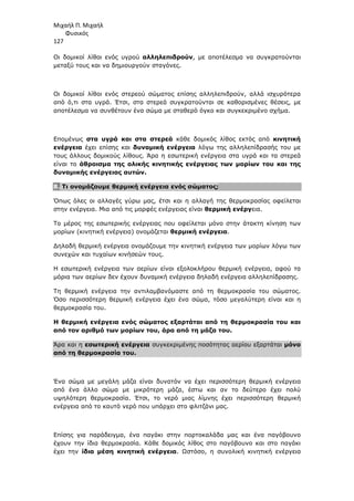 Μιχαήλ Π. Μιχαήλ
Φυσικός
127
Οι δοµικοί λίθοι ενός υγρού αλληλεπιδρούν, µε αποτέλεσµα να συγκρατούνται
µεταξύ τους και να δηµιουργούν σταγόνες.
Οι δοµικοί λίθοι ενός στερεού σώµατος επίσης αλληλεπιδρούν, αλλά ισχυρότερα
από ό,τι στα υγρά. Έτσι, στα στερεά συγκρατούνται σε καθορισµένες θέσεις, µε
αποτέλεσµα να συνθέτουν ένα σώµα µε σταθερό όγκο και συγκεκριµένο σχήµα.
Εποµένως στα υγρά και στα στερεά κάθε δοµικός λίθος εκτός από κινητική
ενέργεια έχει επίσης και δυναµική ενέργεια λόγω της αλληλεπίδρασής του µε
τους άλλους δοµικούς λίθους. Άρα η εσωτερική ενέργεια στα υγρά και τα στερεά
είναι το άθροισµα της ολικής κινητικής ενέργειας των µορίων του και της
δυναµικής ενέργειας αυτών.
8. Τι ονοµάζουµε θερµική ενέργεια ενός σώµατος;
Όπως όλες οι αλλαγές γύρω µας, έτσι και η αλλαγή της θερµοκρασίας οφείλεται
στην ενέργεια. Μια από τις µορφές ενέργειας είναι θερµική ενέργεια.
Το µέρος της εσωτερικής ενέργειας που οφείλεται µόνο στην άτακτη κίνηση των
µορίων (κινητική ενέργεια) ονοµάζεται θερµική ενέργεια.
∆ηλαδή θερµική ενέργεια ονοµάζουµε την κινητική ενέργεια των µορίων λόγω των
συνεχών και τυχαίων κινήσεών τους.
Η εσωτερική ενέργεια των αερίων είναι εξολοκλήρου θερµική ενέργεια, αφού τα
µόρια των αερίων δεν έχουν δυναµική ενέργεια δηλαδή ενέργεια αλληλεπίδρασης.
Τη θερµική ενέργεια την αντιλαµβανόµαστε από τη θερµοκρασία του σώµατος.
Όσο περισσότερη θερµική ενέργεια έχει ένα σώµα, τόσο µεγαλύτερη είναι και η
θερµοκρασία του.
Η θερµική ενέργεια ενός σώµατος εξαρτάται από τη θερµοκρασία του και
από τον αριθµό των µορίων του, άρα από τη µάζα του.
Άρα και η εσωτερική ενέργεια συγκεκριµένης ποσότητας αερίου εξαρτάται µόνο
από τη θερµοκρασία του.
Ένα σώµα µε µεγάλη µάζα είναι δυνατόν να έχει περισσότερη θερµική ενέργεια
από ένα άλλο σώµα µε µικρότερη µάζα, έστω και αν το δεύτερο έχει πολύ
υψηλότερη θερµοκρασία. Έτσι, το νερό µιας λίµνης έχει περισσότερη θερµική
ενέργεια από το καυτό νερό που υπάρχει στο φλιτζάνι µας.
Επίσης για παράδειγµα, ένα παγάκι στην πορτοκαλάδα µας και ένα παγόβουνο
έχουν την ίδια θερµοκρασία. Κάθε δοµικός λίθος στο παγόβουνο και στο παγάκι
έχει την ίδια µέση κινητική ενέργεια. Ωστόσο, η συνολική κινητική ενέργεια
 