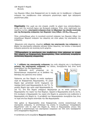 128 Μιχαήλ Π. Μιχαήλ
Φυσικός
των δοµικών λίθων είναι διαφορετική για το παγάκι και το παγόβουνο: η θερµική
ενέργεια του παγόβουνου είναι ασύγκριτα µεγαλύτερη αφού έχει ασύγκριτα
µεγαλύτερη µάζα.
Σηµείωση: Στα υγρά και στα στερεά, επειδή τα µόριά τους αλληλεπιδρούν,
εκτός από την κινητική έχουν και δυναµική ενέργεια. Έτσι, στην περίπτωση των
σωµάτων αυτών, εσωτερική ενέργεια είναι το άθροισµα της ολικής κινητικής
και της δυναµικής ενέργειας των δοµικών τους λίθων. (U=Kολ+Uδυναµική)
Όταν υπολογίζουµε µόνο τη συνολική κινητική ενέργεια των δοµικών λίθων την
ονοµάζουµε θερµική ενέργεια του σώµατος και είναι µέρος της εσωτερικής του
ενέργειας.
Θέρµανση ενός σώµατος, σηµαίνει αύξηση της εσωτερικής του ενέργειας εις
βάρος της εσωτερικής ενέργειας κάποιου άλλου σώµατος, του οποίου η εσωτερική
ενέργεια µειώνεται και συνεπώς αυτό ψύχεται.
9. Περιγράψτε τα φαινόµενα που συµβαίνουν όταν φέρουµε σε επαφή
δυο σώµατα µε διαφορετικές θερµοκρασίες. Ποια κατάσταση ονοµάζεται
κατάσταση θερµικής ισορροπίας;
Η αύξηση της εσωτερικής ενέργειας του ενός σώµατος και η ταυτόχρονη
µείωση της εσωτερικής ενέργειας του άλλου, συνεχίζονται έως ότου αυτά
αποκτήσουν την ίδια θερµοκρασία.
Τη διαδικασία αυτή µπορούµε να τη
διαπιστώσουµε πειραµατικά µε τη βοήθεια της
διάταξης που φαίνεται στην εικόνα
Πρόκειται για δυο δοχεία τα οποία περιέχουν
νερό σε διαφορετικές θερµοκρασίες. Το µικρό
δοχείο έχει µεταλλικά λεπτά τοιχώµατα και
περιέχει ζεστό νερό θερµοκρασίας θ1 (σε ο
C). Το
µεγάλο δοχείο έχει κρύο νερό θερµοκρασίας θ2
(σε ο
C). Στα δύο δοχεία υπάρχουν θερµόµετρα µε τα οποία µετράµε τις
θερµοκρασίες του νερού των δυο δοχείων. Αρχικά οι θερµοκρασίες είναι θ1 και θ2.
Στη συνέχεια η θερµοκρασία του νερού στο δοχείο ∆1 µειώνεται ενώ αυξάνεται η
θερµοκρασία στο δοχείο ∆2. Η µεταβολή των θερµοκρασιών συνεχίζεται έως ότου
το νερό στα δυο δοχεία αποκτήσει την ίδια θερµοκρασία.
Όσο χρόνο οι θερµοκρασίες είναι διαφορετικές, γίνεται ανακατανοµή στις
εσωτερικές ενέργειες, το αποτέλεσµα της οποίας το ονοµάζουµε απορρόφηση
θερµότητας από το νερό στο δοχείο ∆2. Όταν οι θερµοκρασίες γίνουν ίσες
σταµατά η ανακατανοµή των εσωτερικών ενεργειών και τότε ούτε προσφέρεται
ούτε απορροφάται θερµότητα.
Η κατάσταση αυτή ονοµάζεται θερµική ισορροπία.
 