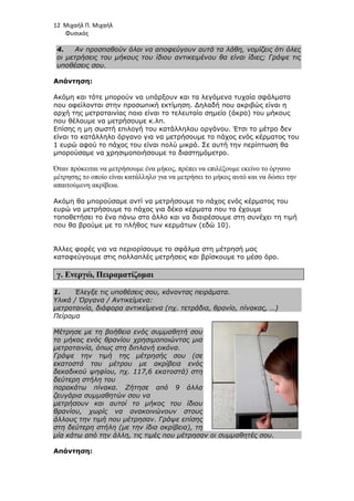 12 Μιχαήλ Π. Μιχαήλ
Φυσικός
4. Αν προσπαθούν όλοι να αποφεύγουν αυτά τα λάθη, νοµίζεις ότι όλες
οι µετρήσεις του µήκους του ίδιου αντικειµένου θα είναι ίδιες; Γράψε τις
υποθέσεις σου.
Απάντηση:
Ακόµη και τότε µπορούν να υπάρξουν και τα λεγόµενα τυχαία σφάλµατα
που οφείλονται στην προσωπική εκτίµηση. ∆ηλαδή που ακριβώς είναι η
αρχή της µετροταινίας ποιο είναι το τελευταίο σηµείο (άκρο) του µήκους
που θέλουµε να µετρήσουµε κ.λπ.
Επίσης η µη σωστή επιλογή του κατάλληλου οργάνου. Έτσι το µέτρο δεν
είναι το κατάλληλο όργανο για να µετρήσουµε το πάχος ενός κέρµατος του
1 ευρώ αφού το πάχος του είναι πολύ µικρό. Σε αυτή την περίπτωση θα
µπορούσαµε να χρησιµοποιήσουµε το διαστηµόµετρο.
Όταν πρόκειται να µετρήσουµε ένα µήκος, πρέπει να επιλέξουµε εκείνο το όργανο
µέτρησης το οποίο είναι κατάλληλο για να µετρήσει το µήκος αυτό και να δώσει την
απαιτούµενη ακρίβεια.
Ακόµη θα µπορούσαµε αντί να µετρήσουµε το πάχος ενός κέρµατος του
ευρώ να µετρήσουµε το πάχος για δέκα κέρµατα που τα έχουµε
τοποθετήσει το ένα πάνω στο άλλο και να διαιρέσουµε στη συνέχει τη τιµή
που θα βρούµε µε το πλήθος των κερµάτων (εδώ 10).
Άλλες φορές για να περιορίσουµε το σφάλµα στη µέτρησή µας
καταφεύγουµε στις πολλαπλές µετρήσεις και βρίσκουµε το µέσο όρο.
γ. Ενεργώ, Πειραµατίζοµαι
1. Έλεγξε τις υποθέσεις σου, κάνοντας πειράµατα.
Υλικά / Όργανα / Αντικείµενα:
µετροταινία, διάφορα αντικείµενα (πχ. τετράδια, θρανίο, πίνακας, …)
Πείραµα
Μέτρησε µε τη βοήθεια ενός συµµαθητή σου
το µήκος ενός θρανίου χρησιµοποιώντας µια
µετροταινία, όπως στη διπλανή εικόνα.
Γράψε την τιµή της µέτρησής σου (σε
εκατοστά του µέτρου µε ακρίβεια ενός
δεκαδικού ψηφίου, πχ. 117,6 εκατοστά) στη
δεύτερη στήλη του
παρακάτω πίνακα. Ζήτησε από 9 άλλα
ζευγάρια συµµαθητών σου να
µετρήσουν και αυτοί το µήκος του ίδιου
θρανίου, χωρίς να ανακοινώνουν στους
άλλους την τιµή που µέτρησαν. Γράψε επίσης
στη δεύτερη στήλη (µε την ίδια ακρίβεια), τη
µία κάτω από την άλλη, τις τιµές που µέτρησαν οι συµµαθητές σου.
Απάντηση:
 