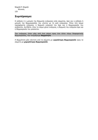 Μιχαήλ Π. Μιχαήλ
Φυσικός
129
Συµπέρασµα:
Η αύξηση ή η µείωση της θερµικής ενέργειας ενός σώµατος, άρα και η αύξηση ή
µείωση της θερµοκρασίας του γίνεται µε τη ροή ενέργειας. Όταν στο σώµα
προσφέρεται ενέργεια, η θερµική ενέργειά του άρα και η θερµοκρασία του
αυξάνεται. Αντίθετα, όταν το σώµα χάνει ενέργεια, η θερµική του ενέργεια άρα και
η θερµοκρασία του µειώνεται.
Την ενέργεια, όταν ρέει από ένα σώµα προς ένα άλλο λόγω διαφορετικής
θερµοκρασίας, την ονοµάζουµε θερµότητα.
Η θερµότητα ρέει πάντοτε από τα σώµατα µε υψηλότερη θερµοκρασία προς τα
σώµατα µε χαµηλότερη θερµοκρασία.
 