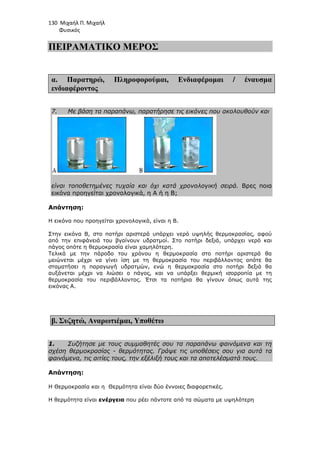 130 Μιχαήλ Π. Μιχαήλ
Φυσικός
ΠΕΙΡΑΜΑΤΙΚΟ ΜΕΡΟΣ
α. Παρατηρώ, Πληροφορούµαι, Ενδιαφέροµαι / έναυσµα
ενδιαφέροντος
7. Με βάση τα παραπάνω, παρατήρησε τις εικόνες που ακολουθούν και
είναι τοποθετηµένες τυχαία και όχι κατά χρονολογική σειρά. Βρες ποια
εικόνα προηγείται χρονολογικά, η Α ή η Β;
Απάντηση:
H εικόνα που προηγείται χρονολογικά, είναι η Β.
Στην εικόνα Β, στο ποτήρι αριστερά υπάρχει νερό υψηλής θερµοκρασίας, αφού
από την επιφάνειά του βγαίνουν υδρατµοί. Στο ποτήρι δεξιά, υπάρχει νερό και
πάγος οπότε η θερµοκρασία είναι χαµηλότερη.
Τελικά µε την πάροδο του χρόνου η θερµοκρασία στο ποτήρι αριστερά θα
µειώνεται µέχρι να γίνει ίση µε τη θερµοκρασία του περιβάλλοντος οπότε θα
σταµατήσει η παραγωγή υδρατµών, ενώ η θερµοκρασία στο ποτήρι δεξιά θα
αυξάνεται µέχρι να λιώσει ο πάγος, και να υπάρξει θερµική ισορροπία µε τη
θερµοκρασία του περιβάλλοντος. Έτσι τα ποτήρια θα γίνουν όπως αυτά της
εικόνας Α.
β. Συζητώ, Αναρωτιέµαι, Υποθέτω
1. Συζήτησε µε τους συµµαθητές σου τα παραπάνω φαινόµενα και τη
σχέση θερµοκρασίας - θερµότητας. Γράψε τις υποθέσεις σου για αυτά τα
φαινόµενα, τις αιτίες τους, την εξέλιξή τους και τα αποτελέσµατά τους.
Απάντηση:
Η Θερµοκρασία και η Θερµότητα είναι δύο έννοιες διαφορετικές.
Η θερµότητα είναι ενέργεια που ρέει πάντοτε από τα σώµατα µε υψηλότερη
 