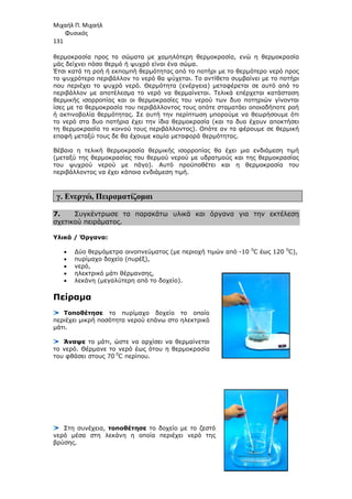Μιχαήλ Π. Μιχαήλ
Φυσικός
131
θερµοκρασία προς τα σώµατα µε χαµηλότερη θερµοκρασία, ενώ η θερµοκρασία
µάς δείχνει πόσο θερµό ή ψυχρό είναι ένα σώµα.
Έτσι κατά τη ροή ή εκποµπή θερµότητας από το ποτήρι µε το θερµότερο νερό προς
το ψυχρότερο περιβάλλον το νερό θα ψύχεται. Το αντίθετο συµβαίνει µε το ποτήρι
που περιέχει το ψυχρό νερό. Θερµότητα (ενέργεια) µεταφέρεται σε αυτό από το
περιβάλλον µε αποτέλεσµα το νερό να θερµαίνεται. Τελικά επέρχεται κατάσταση
θερµικής ισορροπίας και οι θερµοκρασίες του νερού των δυο ποτηριών γίνονται
ίσες µε τα θερµοκρασία του περιβάλλοντος τους οπότε σταµατάει οποιαδήποτε ροή
ή ακτινοβολία θερµότητας. Σε αυτή την περίπτωση µπορούµε να θεωρήσουµε ότι
το νερό στα δυο ποτήρια έχει την ίδια θερµοκρασία (και τα δυο έχουν αποκτήσει
τη θερµοκρασία το κοινού τους περιβάλλοντος). Οπότε αν τα φέρουµε σε θερµική
επαφή µεταξύ τους δε θα έχουµε καµία µεταφορά θερµότητας.
Βέβαια η τελική θερµοκρασία θερµικής ισορροπίας θα έχει µια ενδιάµεση τιµή
(µεταξύ της θερµοκρασίας του θερµού νερού µε υδρατµούς και της θερµοκρασίας
του ψυχρού νερού µε πάγο). Αυτό προϋποθέτει και η θερµοκρασία του
περιβάλλοντος να έχει κάποια ενδιάµεση τιµή.
γ. Ενεργώ, Πειραµατίζοµαι
7. Συγκέντρωσε τα παρακάτω υλικά και όργανα για την εκτέλεση
σχετικού πειράµατος.
Υλικά / Όργανα:
• ∆ύο θερµόµετρα οινοπνεύµατος (µε περιοχή τιµών από -10 0
C έως 120 0
C),
• πυρίµαχο δοχείο (πυρέξ),
• νερό,
• ηλεκτρικό µάτι θέρµανσης,
• λεκάνη (µεγαλύτερη από το δοχείο).
Πείραµα
Τοποθέτησε το πυρίµαχο δοχείο το οποίο
περιέχει µικρή ποσότητα νερού επάνω στο ηλεκτρικό
µάτι.
Άναψε το µάτι, ώστε να αρχίσει να θερµαίνεται
το νερό. Θέρµανε το νερό έως ότου η θερµοκρασία
του φθάσει στους 70 0
C περίπου.
Στη συνέχεια, τοποθέτησε το δοχείο µε το ζεστό
νερό µέσα στη λεκάνη η οποία περιέχει νερό της
βρύσης.
 