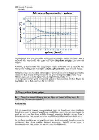 134 Μιχαήλ Π. Μιχαήλ
Φυσικός
Παρατηρούµε πως η θερµοκρασία του αρχικά θερµότερου νερού µειώνεται. Έτσι η
καµπύλη που περιγράφει την ψύξη του νερού (
πορεία.
Αντίθετα, η θερµοκρασία του ψυχρότερου νερού αυξάνεται και η
περιγράφει τη θέρµανση του νερού (
Τέλος παρατηρούµε πως από κάποια χρονική στιγµή και µετά οι θερµοκρασίες του
νερού στα δυο δοχεία σταθεροποιούνται και γίνονται περίπου ί
Τότε οι καµπύλες γίνονται οριζόντιες και παράλληλες µεταξύ τους.
Στην πραγµατικότητα µετά από αρκετό χρόνο οι θερµοκρασίες στα δυο δοχεία θα
συµπέσουν και οι δυο καµπύλες θα ταυτιστούν.
δ. Συµπεραίνω, Καταγράφω
8. Γράψε τα συµπεράσµατά σου µε βάση τις παρατηρήσεις
ορίζεις ως θερµική ισορροπία;
Απάντηση:
Από το παραπάνω πείραµα συµπεραίνουµε πως, το θερµότερο νερό αποβάλλει
θερµότητα προς το αρχικά ψυχρότερο περιβάλλον. Αυτό έχει ως αποτέλεσµα το
νερό να ψύχεται έως ότου επέλθει θερµική ισορροπία δηλαδή
θερµοκρασία του γίνει ίση µε αυτή του περιβάλλοντος (θερµοκρασιακή ισότητα).
Το αντίθετο συµβαίνει µε το ψυχρότερο νερό. Αυτό απορροφά θερµότητα από το
περιβάλλον έως ότου επέλθει θερµική ισορροπία, δηλαδή µέχρις ότου η
θερµοκρασία του γίνει επίσης ίση µε αυτή του περιβάλλοντος.
Φυσικός
Παρατηρούµε πως η θερµοκρασία του αρχικά θερµότερου νερού µειώνεται. Έτσι η
καµπύλη που περιγράφει την ψύξη του νερού (καµπύλη ψύξης) έχει καθοδική
η θερµοκρασία του ψυχρότερου νερού αυξάνεται και η
περιγράφει τη θέρµανση του νερού (καµπύλη θέρµανσης) έχει ανοδική πορεία.
Τέλος παρατηρούµε πως από κάποια χρονική στιγµή και µετά οι θερµοκρασίες του
νερού στα δυο δοχεία σταθεροποιούνται και γίνονται περίπου ίσες µεταξύ τους.
ς γίνονται οριζόντιες και παράλληλες µεταξύ τους.
Στην πραγµατικότητα µετά από αρκετό χρόνο οι θερµοκρασίες στα δυο δοχεία θα
συµπέσουν και οι δυο καµπύλες θα ταυτιστούν.
Καταγράφω
Γράψε τα συµπεράσµατά σου µε βάση τις παρατηρήσεις
θερµική ισορροπία;
Από το παραπάνω πείραµα συµπεραίνουµε πως, το θερµότερο νερό αποβάλλει
θερµότητα προς το αρχικά ψυχρότερο περιβάλλον. Αυτό έχει ως αποτέλεσµα το
νερό να ψύχεται έως ότου επέλθει θερµική ισορροπία δηλαδή µέχρις ότου η
θερµοκρασία του γίνει ίση µε αυτή του περιβάλλοντος (θερµοκρασιακή ισότητα).
Το αντίθετο συµβαίνει µε το ψυχρότερο νερό. Αυτό απορροφά θερµότητα από το
περιβάλλον έως ότου επέλθει θερµική ισορροπία, δηλαδή µέχρις ότου η
ι επίσης ίση µε αυτή του περιβάλλοντος.
Φυσικός
Παρατηρούµε πως η θερµοκρασία του αρχικά θερµότερου νερού µειώνεται. Έτσι η
) έχει καθοδική
η θερµοκρασία του ψυχρότερου νερού αυξάνεται και η καµπύλη που
έχει ανοδική πορεία.
Τέλος παρατηρούµε πως από κάποια χρονική στιγµή και µετά οι θερµοκρασίες του
µεταξύ τους.
Στην πραγµατικότητα µετά από αρκετό χρόνο οι θερµοκρασίες στα δυο δοχεία θα
Γράψε τα συµπεράσµατά σου µε βάση τις παρατηρήσεις σου. Τι
Από το παραπάνω πείραµα συµπεραίνουµε πως, το θερµότερο νερό αποβάλλει
θερµότητα προς το αρχικά ψυχρότερο περιβάλλον. Αυτό έχει ως αποτέλεσµα το
µέχρις ότου η
θερµοκρασία του γίνει ίση µε αυτή του περιβάλλοντος (θερµοκρασιακή ισότητα).
Το αντίθετο συµβαίνει µε το ψυχρότερο νερό. Αυτό απορροφά θερµότητα από το
περιβάλλον έως ότου επέλθει θερµική ισορροπία, δηλαδή µέχρις ότου η
 