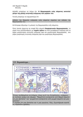 136 Μιχαήλ Π. Μιχαήλ
Φυσικός
∆ηλαδή µπορούµε να πούµε ότι: Η θερµοκρασία ενός σώµατος αποτελεί
µέτρο της µέσης κινητικής ενέργειας των µορίων του.
Γενικά µπορούµε να ισχυριστούµε ότι:
Αύξηση της θερµικής ενέργειάς ενός σώµατος σηµαίνει και αύξηση της
θερµοκρασίας του.
Αντίστροφα εξηγούµε τη µείωση της θερµοκρασίας ενός σώµατος.
Όταν λοιπόν έρχονται σε επαφή δύο σώµατα διαφορετικών θερµοκρασιών, τα
µόριά τους αλληλεπιδρούν µε τυχαίο τρόπο και έτσι µεταφέρεται ενέργεια από τα
µόρια µεγαλύτερης κινητικής ενέργειας άρα και µεγαλύτερης θερµοκρασίας στα
µόρια µικρότερης κινητικής ενέργειας άρα και µικρότερης θερµοκρασίας.
ΣΤ. Περισσότερα…
1.
Τέτοιες λανθασµένες αντιλήψεις, όπως αυτή του Ευπρόλαλου, υπάρχουν
σε πολλούς ακόµη και σήµερα: θερµότητα εκπέµπεται από θερµά σώµατα
και µας ζεσταίνει και ψυχρότητα εκπέµπεται από ψυχρά σώµατα και µας
κρυώνει.
Τι νοµίζεις ότι µας ζεσταίνει και τι µας κρυώνει; Πώς; Συµπλήρωσε σωστά
τις παρακάτω φράσεις:
 