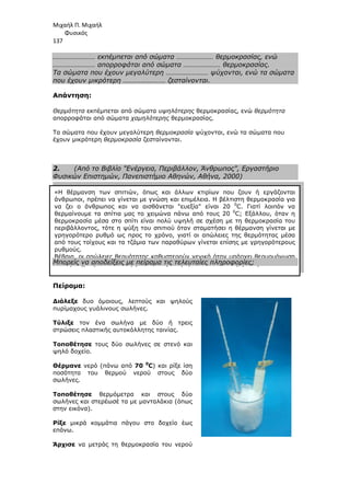 Μιχαήλ Π. Μιχαήλ
Φυσικός
137
«Η θέρµανση των σπιτιών, όπως και άλλων κτιρίων που ζουν ή εργάζονται
άνθρωποι, πρέπει να γίνεται µε γνώση και επιµέλεια. Η βέλτιστη θερµοκρασία για
να ζει ο άνθρωπος και να αισθάνεται ευεξία είναι 20 0
C. Γιατί λοιπόν να
θερµαίνουµε τα σπίτια µας το χειµώνα πάνω από τους 20 0
C; Εξάλλου, όταν η
θερµοκρασία µέσα στο σπίτι είναι πολύ υψηλή σε σχέση µε τη θερµοκρασία του
περιβάλλοντος, τότε η ψύξη του σπιτιού όταν σταµατήσει η θέρµανση γίνεται µε
γρηγορότερο ρυθµό ως προς το χρόνο, γιατί οι απώλειες της θερµότητας µέσα
από τους τοίχους και τα τζάµια των παραθύρων γίνεται επίσης µε γρηγορότερους
ρυθµούς.
Βέβαια, οι απώλειες θερµότητας καθυστερούν γενικά όταν υπάρχει θερµοµόνωση
στους τοίχους και διπλά τζάµια στα παράθυρα, αλλά ποτέ δεν µηδενίζονται …»
…………………… εκπέµπεται από σώµατα ………………… θερµοκρασίας, ενώ
…………………… απορροφάται από σώµατα ………………… θερµοκρασίας.
Τα σώµατα που έχουν µεγαλύτερη …………………… ψύχονται, ενώ τα σώµατα
που έχουν µικρότερη …………………… ζεσταίνονται.
Απάντηση:
Θερµότητα εκπέµπεται από σώµατα υψηλότερης θερµοκρασίας, ενώ θερµότητα
απορροφάται από σώµατα χαµηλότερης θερµοκρασίας.
Τα σώµατα που έχουν µεγαλύτερη θερµοκρασία ψύχονται, ενώ τα σώµατα που
έχουν µικρότερη θερµοκρασία ζεσταίνονται.
2. (Από το Βιβλίο Ενέργεια, Περιβάλλον, Άνθρωπος, Εργαστήριο
Φυσικών Επιστηµών, Πανεπιστήµιο Αθηνών, Αθήνα, 2000)
Μπορείς να αποδείξεις µε πείραµα τις τελευταίες πληροφορίες;
Πείραµα:
∆ιάλεξε δυο όµοιους, λεπτούς και ψηλούς
πυρίµαχους γυάλινους σωλήνες.
Τύλιξε τον ένα σωλήνα µε δύο ή τρεις
στρώσεις πλαστικής αυτοκόλλητης ταινίας.
Τοποθέτησε τους δύο σωλήνες σε στενό και
ψηλό δοχείο.
Θέρµανε νερό (πάνω από 70 0
C) και ρίξε ίση
ποσότητα του θερµού νερού στους δύο
σωλήνες.
Τοποθέτησε θερµόµετρα και στους δύο
σωλήνες και στερέωσέ τα µε µανταλάκια (όπως
στην εικόνα).
Ρίξε µικρά κοµµάτια πάγου στο δοχείο έως
επάνω.
Άρχισε να µετράς τη θερµοκρασία του νερού
 