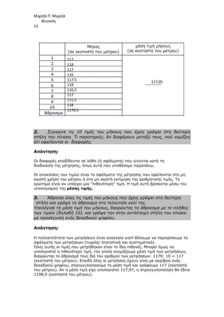 Μιχαήλ Π. Μιχαήλ
Φυσικός
13
2. Σύγκρινε τις 10 τιµές του µήκους που έχεις γράψει στη δεύτερη
στήλη του πίνακα. Τι παρατηρείς; Αν διαφέρουν µεταξύ τους, πού νοµίζεις
ότι οφείλονται οι διαφορές;
Απάντηση:
Οι διαφορές αποδίδονται σε λάθη (ή σφάλµατα) που γίνονται κατά τη
διαδικασία της µέτρησης, όπως αυτά που υποθέσαµε παραπάνω.
Οι αποκλίσεις των τιµών είναι τα σφάλµατα της µέτρησης που οφείλονται στη µη
σωστή χρήση του µέτρου ή στη µη σωστή εκτίµηση της αριθµητικής τιµής. Το
ερώτηµα είναι αν υπάρχει µια πιθανότερη τιµή. Η τιµή αυτή βρίσκεται µέσω του
υπολογισµού της µέσης τιµής.
3. Άθροισε όλες τις τιµές του µήκους που έχεις γράψει στη δεύτερη
στήλη και γράψε το άθροισµα στο τελευταίο κελί της.
Υπολόγισε τη µέση τιµή του µήκους, διαιρώντας το άθροισµα µε το πλήθος
των τιµών (δηλαδή 10), και γράψε την στην αντίστοιχη στήλη του πίνακα
µε προσέγγιση ενός δεκαδικού ψηφίου.
Απάντηση:
Η πολλαπλότητα των µετρήσεων είναι αναγκαία γιατί θέλουµε να περιορίσουµε τα
σφάλµατα των µετρήσεων (τυχαία/ στατιστικά και συστηµατικά).
Όλες αυτές οι τιµές που µετρήθηκαν είναι το ίδιο πιθανές. Μπορεί όµως να
υπολογιστεί η πιθανότερη τιµή, την οποία ονοµάζουµε µέση τιµή των µετρήσεων,
διαιρώντας το άθροισµά τους διά του αριθµού των µετρήσεων: 1170: 10 = 117
(εκατοστά του µέτρου). Επειδή όλες οι µετρήσεις έχουν γίνει µε ακρίβεια ενός
δεκαδικού ψηφίου, στρογγυλοποιούµε τη µέση τιµή και γράφουµε 117 (εκατοστά
του µέτρου). Αν η µέση τιµή είχε υπολογιστεί 117,97, η στρογγυλοποίηση θα έδινε
1198,0 (εκατοστά του µέτρου).
117
118
117
116
117,5
118
116,5
117
115,5
118
1170,5
117,05
 