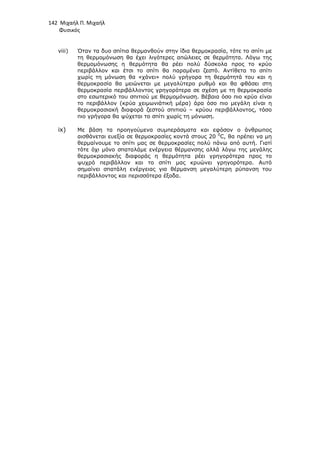 142 Μιχαήλ Π. Μιχαήλ
Φυσικός
viii) Όταν τα δυο σπίτια θερµανθούν στην ίδια θερµοκρασία, τότε το σπίτι µε
τη θερµοµόνωση θα έχει λιγότερες απώλειες σε θερµότητα. Λόγω της
θερµοµόνωσης η θερµότητα θα ρέει πολύ δύσκολα προς το κρύο
περιβάλλον και έτσι το σπίτι θα παραµένει ζεστό. Αντίθετα το σπίτι
χωρίς τη µόνωση θα «χάνει» πολύ γρήγορα τη θερµότητά του και η
θερµοκρασία θα µειώνεται µε µεγαλύτερο ρυθµό και θα φθάσει στη
θερµοκρασία περιβάλλοντος γρηγορότερα σε σχέση µε τη θερµοκρασία
στο εσωτερικό του σπιτιού µε θερµοµόνωση. Βέβαια όσο πιο κρύο είναι
το περιβάλλον (κρύα χειµωνιάτική µέρα) άρα όσο πιο µεγάλη είναι η
θερµοκρασιακή διαφορά ζεστού σπιτιού – κρύου περιβάλλοντος, τόσο
πιο γρήγορα θα ψύχεται το σπίτι χωρίς τη µόνωση.
ix) Με βάση τα προηγούµενα συµπεράσµατα και εφόσον ο άνθρωπος
αισθάνεται ευεξία σε θερµοκρασίες κοντά στους 20 0
C, θα πρέπει να µη
θερµαίνουµε το σπίτι µας σε θερµοκρασίες πολύ πάνω από αυτή. Γιατί
τότε όχι µόνο σπαταλάµε ενέργεια θέρµανσης αλλά λόγω της µεγάλης
θερµοκρασιακής διαφοράς η θερµότητα ρέει γρηγορότερα προς το
ψυχρό περιβάλλον και το σπίτι µας κρυώνει γρηγορότερα. Αυτό
σηµαίνει σπατάλη ενέργειας για θέρµανση µεγαλύτερη ρύπανση του
περιβάλλοντος και περισσότερα έξοδα.
 