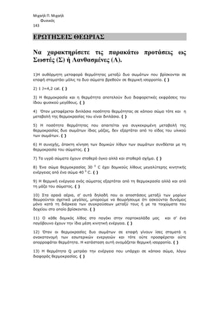 Μιχαήλ Π. Μιχαήλ
Φυσικός
143
ΕΡΩΤΗΣΕΙΣ ΘΕΩΡΙΑΣ
Να χαρακτηρίσετε τις παρακάτω προτάσεις ως
Σωστές (Σ) ή Λανθασµένες (Λ).
1)Η αυθόρµητη µεταφορά θερµότητας µεταξύ δυο σωµάτων που βρίσκονται σε
επαφή σταµατάει µόλις τα δυο σώµατα βρεθούν σε θερµική ισορροπία. ( )
2) 1 J=4,2 cal. ( )
3) Η θερµοκρασία και η θερµότητα αποτελούν δυο διαφορετικές εκφράσεις του
ίδιου φυσικού µεγέθους. ( )
4) Όταν µεταφέρεται διπλάσια ποσότητα θερµότητας σε κάποιο σώµα τότε και η
µεταβολή της θερµοκρασίας του είναι διπλάσια. ( )
5) Η ποσότητα θερµότητας που απαιτείται για συγκεκριµένη µεταβολή της
θερµοκρασίας δυο σωµάτων ίδιας µάζας, δεν εξαρτάται από το είδος του υλικού
των σωµάτων. ( )
6) Η συνεχής, άτακτη κίνηση των δοµικών λίθων των σωµάτων συνδέεται µε τη
θερµοκρασία του σώµατος. ( )
7) Τα υγρά σώµατα έχουν σταθερό όγκο αλλά και σταθερό σχήµα. ( )
8) Ένα σώµα θερµοκρασίας 30 0
C έχει δοµικούς λίθους µεγαλύτερης κινητικής
ενέργειας από ένα σώµα 40 0
C. ( )
9) Η θερµική ενέργεια ενός σώµατος εξαρτάται από τη θερµοκρασία αλλά και από
τη µάζα του σώµατος. ( )
10) Στα αραιά αέρια, σ' αυτά δηλαδή που οι αποστάσεις µεταξύ των µορίων
θεωρούνται σχετικά µεγάλες, µπορούµε να θεωρήσουµε ότι ασκούνται δυνάµεις
µόνο κατά τη διάρκεια των συγκρούσεων µεταξύ τους ή µε τα τοιχώµατα του
δοχείου στο οποίο βρίσκονται. ( )
11) Ο κάθε δοµικός λίθος στο παγάκι στην πορτοκαλάδα µας και σ’ ένα
παγόβουνο έχουν την ίδια µέση κινητική ενέργεια. ( )
12) Όταν οι θερµοκρασίες δυο σωµάτων σε επαφή γίνουν ίσες σταµατά η
ανακατανοµή των εσωτερικών ενεργειών και τότε ούτε προσφέρεται ούτε
απορροφάται θερµότητα. Η κατάσταση αυτή ονοµάζεται θερµική ισορροπία. ( )
13) Η θερµότητα Q µετράει την ενέργεια που υπάρχει σε κάποιο σώµα, λόγω
διαφοράς θερµοκρασίας. ( )
 