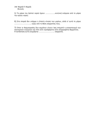 146 Μιχαήλ Π. Μιχαήλ
Φυσικός
5) Τα µόρια του ζεστού νερού έχουν ………………….κινητική ενέργεια από τα µόρια
του κρύου νερού.
6) Στα στερεά δεν υπάρχει η άτακτη κίνηση των µορίων, αλλά σ' αυτά τα µόρια
……………………………….. γύρω από τη θέση ισορροπίας τους.
7) Όταν οι θερµοκρασίες δυο σωµάτων γίνουν ίσες σταµατά η ανακατανοµή των
εσωτερικών ενεργειών και τότε ούτε προσφέρεται ούτε απορροφάται θερµότητα.
Η κατάσταση αυτή ονοµάζεται …………………………….. ισορροπία.
 