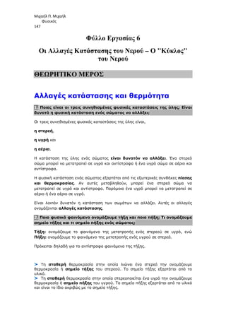 Μιχαήλ Π. Μιχαήλ
Φυσικός
147
Φύλλο Εργασίας 6
Οι Αλλαγές Κατάστασης του Νερού – Ο Κύκλος
του Νερού
ΘΕΩΡΗΤΙΚΟ ΜΕΡΟΣ
Αλλαγές κατάστασης και θερµότητα
1. Ποιες είναι οι τρεις συνηθισµένες φυσικές καταστάσεις της ύλης; Είναι
δυνατό η φυσική κατάσταση ενός σώµατος να αλλάξει;
Οι τρεις συνηθισµένες φυσικές καταστάσεις της ύλης είναι,
η στερεή,
η υγρή και
η αέρια.
Η κατάσταση της ύλης ενός σώµατος είναι δυνατόν να αλλάξει. Ένα στερεό
σώµα µπορεί να µετατραπεί σε υγρό και αντίστροφα ή ένα υγρό σώµα σε αέριο και
αντίστροφα.
Η φυσική κατάσταση ενός σώµατος εξαρτάται από τις εξωτερικές συνθήκες πίεσης
και θερµοκρασίας. Αν αυτές µεταβληθούν, µπορεί ένα στερεό σώµα να
µετατραπεί σε υγρό και αντίστροφα. Παρόµοια ένα υγρό µπορεί να µετατραπεί σε
αέριο ή ένα αέριο σε υγρό.
Είναι λοιπόν δυνατόν η κατάσταση των σωµάτων να αλλάζει. Αυτές οι αλλαγές
ονοµάζονται αλλαγές κατάστασης.
2. Ποιο φυσικό φαινόµενο ονοµάζουµε τήξη και ποιο πήξη; Τι ονοµάζουµε
σηµείο τήξης και τι σηµείο πήξης ενός σώµατος;
Τήξη: ονοµάζουµε το φαινόµενο της µετατροπής ενός στερεού σε υγρό, ενώ
Πήξη: ονοµάζουµε το φαινόµενο της µετατροπής ενός υγρού σε στερεό.
Πρόκειται δηλαδή για το αντίστροφο φαινόµενο της τήξης.
Τη σταθερή θερµοκρασία στην οποία λιώνει ένα στερεό την ονοµάζουµε
θερµοκρασία ή σηµείο τήξης του στερεού. Το σηµείο τήξης εξαρτάται από το
υλικό.
Τη σταθερή θερµοκρασία στην οποία στερεοποιείται ένα υγρό την ονοµάζουµε
θερµοκρασία ή σηµείο πήξης του υγρού. Το σηµείο πήξης εξαρτάται από το υλικό
και είναι το ίδιο ακριβώς µε το σηµείο τήξης.
 