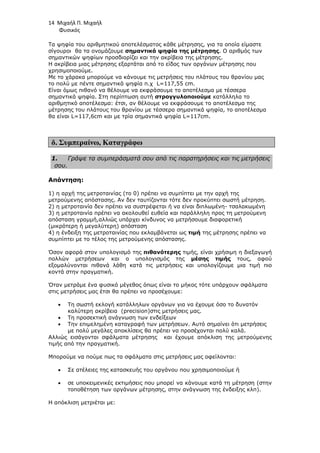 14 Μιχαήλ Π. Μιχαήλ
Φυσικός
Τα ψηφία του αριθµητικού αποτελέσµατος κάθε µέτρησης, για τα οποία είµαστε
σίγουροι θα τα ονοµάζουµε σηµαντικά ψηφία της µέτρησης. Ο αριθµός των
σηµαντικών ψηφίων προσδιορίζει και την ακρίβεια της µέτρησης.
Η ακρίβεια µιας µέτρησης εξαρτάται από το είδος των οργάνων µέτρησης που
χρησιµοποιούµε.
Με το χάρακα µπορούµε να κάνουµε τις µετρήσεις του πλάτους του θρανίου µας
το πολύ µε πέντε σηµαντικά ψηφία π.χ L=117,55 cm.
Είναι όµως πιθανό να θέλουµε να εκφράσουµε το αποτέλεσµα µε τέσσερα
σηµαντικά ψηφία. Στη περίπτωση αυτή στρογγυλοποιούµε κατάλληλα το
αριθµητικό αποτέλεσµα: έτσι, αν θέλουµε να εκφράσουµε το αποτέλεσµα της
µέτρησης του πλάτους του θρανίου µε τέσσερα σηµαντικά ψηφία, το αποτέλεσµα
θα είναι L=117,6cm και µε τρία σηµαντικά ψηφία L=117cm.
δ. Συµπεραίνω, Καταγράφω
1. Γράψε τα συµπεράσµατά σου από τις παρατηρήσεις και τις µετρήσεις
σου.
Απάντηση:
1) η αρχή της µετροταινίας (το 0) πρέπει να συµπίπτει µε την αρχή της
µετρούµενης απόστασης. Αν δεν ταυτίζονται τότε δεν προκύπτει σωστή µέτρηση.
2) η µετροταινία δεν πρέπει να συστρέφεται ή να είναι διπλωµένη- τσαλακωµένη
3) η µετροταινία πρέπει να ακολουθεί ευθεία και παράλληλη προς τη µετρούµενη
απόσταση γραµµή,αλλιώς υπάρχει κίνδυνος να µετρήσουµε διαφορετική
(µικρότερη ή µεγαλύτερη) απόσταση
4) η ένδειξη της µετροταινίας που εκλαµβάνεται ως τιµή της µέτρησης πρέπει να
συµπίπτει µε το τέλος της µετρούµενης απόστασης.
Όσον αφορά στον υπολογισµό της πιθανότερης τιµής, είναι χρήσιµη η διεξαγωγή
πολλών µετρήσεων και ο υπολογισµός της µέσης τιµής τους, αφού
εξοµαλύνονται πιθανά λάθη κατά τις µετρήσεις και υπολογίζουµε µια τιµή πιο
κοντά στην πραγµατική.
Όταν µετράµε ένα φυσικό µέγεθος όπως είναι το µήκος τότε υπάρχουν σφάλµατα
στις µετρήσεις µας έτσι θα πρέπει να προσέχουµε:
• Τη σωστή εκλογή κατάλληλων οργάνων για να έχουµε όσο το δυνατόν
καλύτερη ακρίβεια (precision)στις µετρήσεις µας.
• Τη προσεκτική ανάγνωση των ενδείξεων
• Την επιµεληµένη καταγραφή των µετρήσεων. Αυτό σηµαίνει ότι µετρήσεις
µε πολύ µεγάλες αποκλίσεις θα πρέπει να προσέχονται πολύ καλά.
Αλλιώς εισάγονται σφάλµατα µέτρησης και έχουµε απόκλιση της µετρούµενης
τιµής από την πραγµατική.
Μπορούµε να πούµε πως τα σφάλµατα στις µετρήσεις µας οφείλονται:
• Σε ατέλειες της κατασκευής του οργάνου που χρησιµοποιούµε ή
• σε υποκειµενικές εκτιµήσεις που µπορεί να κάνουµε κατά τη µέτρηση (στην
τοποθέτηση των οργάνων µέτρησης, στην ανάγνωση της ένδειξης κλπ).
Η απόκλιση µετριέται µε:
 