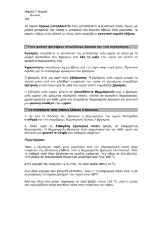 Μιχαήλ Π. Μιχαήλ
Φυσικός
149
Το σηµείο τήξεως µεταβάλλεται όταν µεταβάλλεται η εξωτερική πίεση. Όµως για
µικρές µεταβολές της πίεσης η µεταβολή του σηµείου τήξεως είναι αµελητέα. Το
σηµείο τήξεως ενός υλικού σε πίεση 1atm ονοµάζεται κανονικό σηµείο τήξεως.
5. Ποιο φυσικό φαινόµενο ονοµάζουµε βρασµό και ποιο υγροποίηση;
Βρασµός: ονοµάζεται το φαινόµενο της µετατροπής ενός υγρού σε αέριο µε τη
µορφή φυσαλίδων που βγαίνουν από όλη τη µάζα του υγρού και γίνεται σε
ορισµένη θερµοκρασία, ενώ
Υγροποίηση: ονοµάζουµε τη µετάβαση από την αέρια στην υγρή φάση. Πρόκειται
δηλαδή για το αντίστροφο φαινόµενο του βρασµού.
Ο βρασµός είναι µια περίπτωση εξαέρωσης. Η εξαέρωση ενός υγρού µπορεί να
γίνεται µόνο από την ελεύθερη επιφάνειά του οπότε το φαινόµενο ονοµάζεται
εξάτµιση ή από ολόκληρη τη µάζα του υγρού οπότε ονοµάζεται βρασµός.
Η εξάτµιση ενός υγρού γίνεται σε οποιαδήποτε θερµοκρασία ενώ ο βρασµός
ενός υγρού (σε ορισµένη εξωτερική πίεση), γίνεται σε ορισµένη θερµοκρασία,
χαρακτηριστική για κάθε υγρό που ονοµάζεται θερµοκρασία βρασµού και αποτελεί
µια φυσική σταθερά του υγρού.
6. Να αναφέρετε τους νόµους ζέσεως ή βρασµού.
1. Σε όλη τη διάρκεια του βρασµού η θερµοκρασία του υγρού διατηρείται
σταθερή και την ονοµάζουµε θερµοκρασία ζέσεως ή βρασµού.
2. Κάθε υγρό σε δεδοµένη εξωτερική πίεση βράζει, σε διαφορετική
θερµοκρασία. Η θερµοκρασία βρασµού είναι χαρακτηριστική για κάθε υγρό και
αποτελεί µια φυσική σταθερά των καθαρών σωµάτων.
Παρατήρηση:
Όταν η εξωτερική πίεση γίνει µικρότερη από την ατµοσφαιρική πίεση στην
επιφάνεια της θάλασσας (1Atm), τότε η θερµοκρασία βρασµού ελαττώνεται. Έτσι
το καθαρό νερό όταν βρίσκεται σε µεγάλα υψόµετρα (π.χ πάνω σε ένα βουνό),
τότε βράζει σε θερµοκρασία σηµαντικά µικρότερη από τους 100 0
C.
Στην κορυφή του Ολύµπου (2.917 m), το νερό βράζει στους 90 0
C.
Ενώ στην κορυφή του Έβερεστ (8.848m), όπου η ατµοσφαιρική πίεση είναι 0,35
ατµόσφαιρες το σηµείο βρασµού του νερού είναι 80°C.
Από την άλλη στη χύτρα ταχύτητας το νερό βράζει στους 120 °C, γιατί ο ατµός
που εγκλωβίζεται ασκεί επιπλέον πίεση στην επιφάνεια του νερού.
 