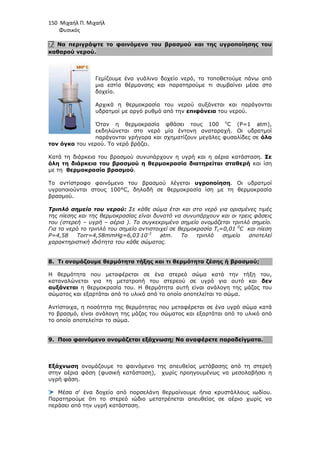 150 Μιχαήλ Π. Μιχαήλ
Φυσικός
7. Να περιγράψτε το φαινόµενο του βρασµού και της υγροποίησης του
καθαρού νερού.
Γεµίζουµε ένα γυάλινο δοχείο νερό, το τοποθετούµε πάνω από
µια εστία θέρµανσης και παρατηρούµε τι συµβαίνει µέσα στο
δοχείο.
Αρχικά η θερµοκρασία του νερού αυξάνεται και παράγονται
υδρατµοί µε αργό ρυθµό από την επιφάνεια του νερού.
Όταν η θερµοκρασία φθάσει τους 100 ο
C (P=1 atm),
εκδηλώνεται στο νερό µία έντονη αναταραχή. Οι υδρατµοί
παράγονται γρήγορα και σχηµατίζουν µεγάλες φυσαλίδες σε όλο
τον όγκο του νερού. Το νερό βράζει.
Κατά τη διάρκεια του βρασµού συνυπάρχουν η υγρή και η αέρια κατάσταση. Σε
όλη τη διάρκεια του βρασµού η θερµοκρασία διατηρείται σταθερή και ίση
µε τη θερµοκρασία βρασµού.
Το αντίστροφο φαινόµενο του βρασµού λέγεται υγροποίηση. Οι υδρατµοί
υγροποιούνται στους 100°C, δηλαδή σε θερµοκρασία ίση µε τη θερµοκρασία
βρασµού.
Τριπλό σηµείο του νερού: Σε κάθε σώµα έτσι και στο νερό για ορισµένες τιµές
της πίεσης και της θερµοκρασίας είναι δυνατό να συνυπάρχουν και οι τρεις φάσεις
του (στερεή – υγρή – αέρια ). Το συγκεκριµένο σηµείο ονοµάζεται τριπλό σηµείο.
Για το νερό το τριπλό του σηµείο αντιστοιχεί σε θερµοκρασία Tc=0,01 0
C και πίεση
P=4,58 Torr=4,58mmHg=6,03⋅10-3
atm. Το τριπλό σηµείο αποτελεί
χαρακτηριστική ιδιότητα του κάθε σώµατος.
8. Τι ονοµάζουµε θερµότητα τήξης και τι θερµότητα ζέσης ή βρασµού;
Η θερµότητα που µεταφέρεται σε ένα στερεό σώµα κατά την τήξη του,
καταναλώνεται για τη µετατροπή του στερεού σε υγρό για αυτό και δεν
αυξάνεται η θερµοκρασία του. Η θερµότητα αυτή είναι ανάλογη της µάζας του
σώµατος και εξαρτάται από το υλικό από το οποίο αποτελείται το σώµα.
Αντίστοιχα, η ποσότητα της θερµότητας που µεταφέρεται σε ένα υγρό σώµα κατά
το βρασµό, είναι ανάλογη της µάζας του σώµατος και εξαρτάται από το υλικό από
το οποίο αποτελείται το σώµα.
9. Ποιο φαινόµενο ονοµάζεται εξάχνωση; Να αναφέρετε παραδείγµατα.
Εξάχνωση ονοµάζουµε το φαινόµενο της απευθείας µετάβασης από τη στερεή
στην αέρια φάση (φυσική κατάσταση), χωρίς προηγουµένως να µεσολαβήσει η
υγρή φάση.
Μέσα σ' ένα δοχείο από πορσελάνη θερµαίνουµε ήπια κρυστάλλους ιωδίου.
Παρατηρούµε ότι το στερεό ιώδιο µετατρέπεται απευθείας σε αέριο χωρίς να
περάσει από την υγρή κατάσταση.
 