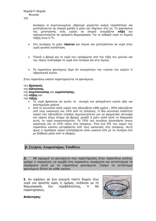Μιχαήλ Π. Μιχαήλ
Φυσικός
153
συνέχεια οι συµπυκνωµένοι υδρατµοί ψύχονται ακόµη περισσότερο και
µετατρέπονται σε στερεό χαλάζι ή χιόνι και πέφτουν στη γη. Το φαινόµενο
της µετατροπής ενός υγρού σε στερεό ονοµάζεται πήξη και
πραγµατοποιείται σε ορισµένη θερµοκρασία. Για το καθαρό νερό το σηµείο
πήξης είναι 0 0
C.
• Στη συνέχεια το χιόνι τήκεται και λιώνει και µετατρέπεται σε νερό στην
υγρή φυσική κατάσταση.
• Τελικά η βροχή και το νερό που προέρχεται από την τήξη του χιονιού και
του πάγου επιστρέφει το νερό στα ποτάµια και στις λίµνες.
• Τα παραπάνω φαινόµενα λέµε ότι συγκροτούν τον «κύκλο του νερού» ή
υδρολογικό κύκλο.
Στην παραπάνω εικόνα παρατηρούνται τα φαινόµενα:
του βρασµού,
της εξάτµισης,
της συµπύκνωσης και υγροποίησης,
της πήξης και
της τήξης.
• Το νερό βρίσκεται σε αυτόν το συνεχή και ασταµάτητο κύκλο εδώ και
εκατοµµύρια χρόνια.
• Από το συνολικό ποσό νερού που εξατµίζεται κάθε χρόνο , 84% εξατµίζεται
από τους ωκεανούς και 16% από τις ηπείρους. Η ίδια συνολική ποσότητα
νερού που εξατµίζεται ετησίως συµπυκνώνεται για να σχηµατίσει σύννεφα
και πέφτει όπως είπαµε σα βροχή, χαλάζι ή χιόνι αλλά κατά τη διεργασία
αυτή, το νερό ανακατανέµεται. Το 75% του συνόλου ξαναπέφτει στους
ωκεανούς και το 25% πάνω στις ηπείρους. Έτσι ένα 9% του νερού του
παραπάνω κύκλου µεταφέρεται από τους ωκεανούς στις ηπείρους. Αυτή
όµως η περίσσεια νερού επιστρέφεται στον ωκεανό είτε µε τα ποτάµια είτε
µε διήθηση µέσα από το έδαφος.
β. Συζητώ, Αναρωτιέµαι, Υποθέτω
2. Με αφορµή τα φαινόµενα που παρατήρησες στην παραπάνω εικόνα,
γράψε τι περιµένεις να συµβεί στα παρακάτω πειράµατα και αντιστοίχισε τα
πειράµατα αυτά µε τα παραπάνω φαινόµενα. Γράψε τα αντίστοιχα
φαινόµενα δίπλα σε κάθε εικόνα.
I. Αν αφήσεις σε ένα ανοιχτό πλατύ δοχείο λίγο
νερό για αρκετές ώρες ή ηµέρες, ανάλογα µε τη
θερµοκρασία του περιβάλλοντος, τι θα
παρατηρήσεις;
Απάντηση:
 