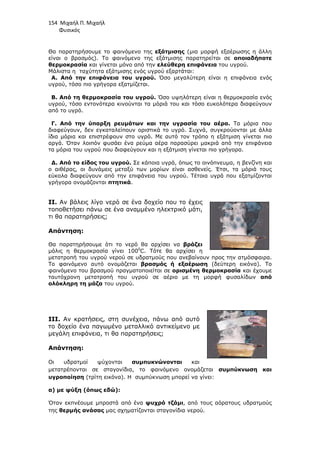 154 Μιχαήλ Π. Μιχαήλ
Φυσικός
Θα παρατηρήσουµε το φαινόµενο της εξάτµισης (µια µορφή εξαέρωσης η άλλη
είναι ο βρασµός). Το φαινόµενο της εξάτµισης παρατηρείται σε οποιαδήποτε
θερµοκρασία και γίνεται µόνο από την ελεύθερη επιφάνεια του υγρού.
Μάλιστα η ταχύτητα εξάτµισης ενός υγρού εξαρτάται:
Α. Από την επιφάνεια του υγρού. Όσο µεγαλύτερη είναι η επιφάνεια ενός
υγρού, τόσο πιο γρήγορα εξατµίζεται.
Β. Από τη θερµοκρασία του υγρού. Όσο υψηλότερη είναι η θερµοκρασία ενός
υγρού, τόσο εντονότερα κινούνται τα µόριά του και τόσο ευκολότερα διαφεύγουν
από το υγρό.
Γ. Από την ύπαρξη ρευµάτων και την υγρασία του αέρα. Τα µόρια που
διαφεύγουν, δεν εγκαταλείπουν οριστικά το υγρό. Συχνά, συγκρούονται µε άλλα
ίδια µόρια και επιστρέφουν στο υγρό. Με αυτό τον τρόπο η εξάτµιση γίνεται πιο
αργά. Όταν λοιπόν φυσάει ένα ρεύµα αέρα παρασύρει µακριά από την επιφάνεια
τα µόρια του υγρού που διαφεύγουν και η εξάτµιση γίνεται πιο γρήγορα.
∆. Από το είδος του υγρού. Σε κάποια υγρά, όπως το οινόπνευµα, η βενζίνη και
ο αιθέρας, οι δυνάµεις µεταξύ των µορίων είναι ασθενείς. Έτσι, τα µόριά τους
εύκολα διαφεύγουν από την επιφάνεια του υγρού. Τέτοια υγρά που εξατµίζονται
γρήγορα ονοµάζονται πτητικά.
II. Αν βάλεις λίγο νερό σε ένα δοχείο που το έχεις
τοποθετήσει πάνω σε ένα αναµµένο ηλεκτρικό µάτι,
τι θα παρατηρήσεις;
Απάντηση:
Θα παρατηρήσουµε ότι το νερό θα αρχίσει να βράζει
µόλις η θερµοκρασία γίνει 1000
C. Τότε θα αρχίσει η
µετατροπή του υγρού νερού σε υδρατµούς που ανεβαίνουν προς την ατµόσφαιρα.
Το φαινόµενο αυτό ονοµάζεται βρασµός ή εξαέρωση (δεύτερη εικόνα). Το
φαινόµενο του βρασµού πραγµατοποιείται σε ορισµένη θερµοκρασία και έχουµε
ταυτόχρονη µετατροπή του υγρού σε αέριο µε τη µορφή φυσαλίδων από
ολόκληρη τη µάζα του υγρού.
III. Αν κρατήσεις, στη συνέχεια, πάνω από αυτό
το δοχείο ένα παγωµένο µεταλλικό αντικείµενο µε
µεγάλη επιφάνεια, τι θα παρατηρήσεις;
Απάντηση:
Οι υδρατµοί ψύχονται συµπυκνώνονται και
µετατρέπονται σε σταγονίδια, το φαινόµενο ονοµάζεται συµπύκνωση και
υγροποίηση (τρίτη εικόνα). Η συµπύκνωση µπορεί να γίνει:
α) µε ψύξη (όπως εδώ):
Όταν εκπνέουµε µπροστά από ένα ψυχρό τζάµι, από τους αόρατους υδρατµούς
της θερµής ανάσας µας σχηµατίζονται σταγονίδια νερού.
 
