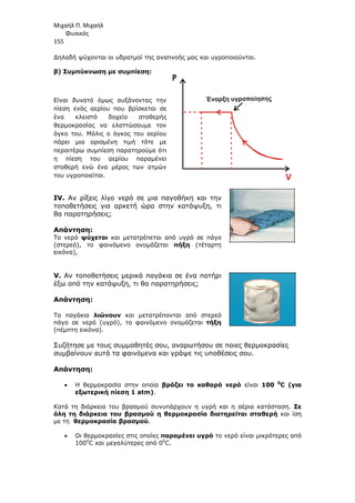 Μιχαήλ Π. Μιχαήλ
Φυσικός
155
∆ηλαδή ψύχονται οι υδρατµοί της αναπνοής µας και υγροποιούνται.
β) Συµπύκνωση µε συµπίεση:
Είναι δυνατό όµως αυξάνοντας την
πίεση ενός αερίου που βρίσκεται σε
ένα κλειστό δοχείο σταθερής
θερµοκρασίας να ελαττώσουµε τον
όγκο του. Μόλις ο όγκος του αερίου
πάρει µια ορισµένη τιµή τότε µε
περαιτέρω συµπίεση παρατηρούµε ότι
η πίεση του αερίου παραµένει
σταθερή ενώ ένα µέρος των ατµών
του υγροποιείται.
IV. Αν ρίξεις λίγο νερό σε µια παγοθήκη και την
τοποθετήσεις για αρκετή ώρα στην κατάψυξη, τι
θα παρατηρήσεις;
Απάντηση:
Το νερό ψύχεται και µετατρέπεται από υγρό σε πάγο
(στερεό), το φαινόµενο ονοµάζεται πήξη (τέταρτη
εικόνα),
V. Αν τοποθετήσεις µερικά παγάκια σε ένα ποτήρι
έξω από την κατάψυξη, τι θα παρατηρήσεις;
Απάντηση:
Τα παγάκια λιώνουν και µετατρέπονται από στερεό
πάγο σε νερό (υγρό), το φαινόµενο ονοµάζεται τήξη
(πέµπτη εικόνα).
Συζήτησε µε τους συµµαθητές σου, αναρωτήσου σε ποιες θερµοκρασίες
συµβαίνουν αυτά τα φαινόµενα και γράψε τις υποθέσεις σου.
Απάντηση:
• Η θερµοκρασία στην οποία βράζει το καθαρό νερό είναι 100 0
C (για
εξωτερική πίεση 1 atm).
Κατά τη διάρκεια του βρασµού συνυπάρχουν η υγρή και η αέρια κατάσταση. Σε
όλη τη διάρκεια του βρασµού η θερµοκρασία διατηρείται σταθερή και ίση
µε τη θερµοκρασία βρασµού.
• Οι θερµοκρασίες στις οποίες παραµένει υγρό το νερό είναι µικρότερες από
1000
C και µεγαλύτερες από 00
C.
Έναρξη υγροποίησης
P
 