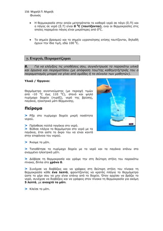 156 Μιχαήλ Π. Μιχαήλ
Φυσικός
• Η θερµοκρασία στην οποία µετατρέπεται το καθαρό νερό σε πάγο (Σ.Π) και
ο πάγος σε νερό (Σ.Τ) είναι 0 0
C (ταυτίζονται), ενώ οι θερµοκρασίες στις
οποίες παραµένει πάγος είναι µικρότερες από 00
C.
• Το σηµείο βρασµού και το σηµείο υγροποίησης επίσης ταυτίζονται, δηλαδή
έχουν την ίδια τιµή, εδώ 100 0
C.
γ. Ενεργώ, Πειραµατίζοµαι
8. Για να ελέγξεις τις υποθέσεις σου, συγκέντρωσε τα παρακάτω υλικά
και όργανα και πειραµατίσου (µε απόφαση του/της καθηγητή/τριάς του ο
πειραµατισµός µπορεί να γίνει από οµάδες ή το σύνολο των µαθητών).
Υλικά / Όργανα:
Θερµόµετρο οινοπνεύµατος (µε περιοχή τιµών
από -10 0
C έως 110 0
C), στενό και ψηλό
πυρίµαχο δοχείο (πυρέξ), νερό της βρύσης,
παγάκια, ηλεκτρικό µάτι θέρµανσης.
Πείραµα
Ρίξε στο πυρίµαχο δοχείο µικρή ποσότητα
νερού.
Πρόσθεσε πολλά παγάκια στο νερό.
Βύθισε πλάγια το θερµόµετρο στο νερό µε τα
παγάκια, έτσι ώστε το άκρο του να είναι κοντά
στην επιφάνεια του νερού.
Άναψε το µάτι.
Τοποθέτησε το πυρίµαχο δοχείο µε το νερό και τα παγάκια επάνω στο
αναµµένο ηλεκτρικό µάτι.
∆ιάβασε τη θερµοκρασία και γράψε την στη δεύτερη στήλη του παρακάτω
πίνακα, δίπλα στο χρόνο 0.
Συνέχισε να διαβάζεις και να γράφεις στη δεύτερη στήλη του πίνακα τη
θερµοκρασία κάθε ένα λεπτό, φροντίζοντας να κρατάς πλάγια το θερµόµετρο
ώστε το χέρι σου να µην είναι επάνω από το δοχείο. Όταν αρχίσει να βράζει το
νερό, συνέχισε να διαβάζεις και να γράφεις στον πίνακα τη θερµοκρασία για ακόµη
5 λεπτά, µε ανοιχτό το µάτι.
Κλείσε το µάτι.
 