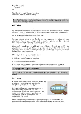 Μιχαήλ Π. Μιχαήλ
Φυσικός
15
Το απόλυτο σφάλµα(absolute error) και
Το σχετικό σφάλµα (relative error)
2. Γιατί νοµίζεις ότι είναι χρήσιµος ο υπολογισµός της µέσης τιµής των
τιµών πολλών µετρήσεων;
Απάντηση:
Για την αντιµετώπιση των σφαλµάτων χρησιµοποιούµε διάφορες τεχνικές ή όργανα
µέτρησης, όπως οι περισσότερες µετρήσεις (συλλογή περισσότερων δεδοµένων).
Για τη συλλογή περισσότερων δεδοµένων είτε:
Μετράµε πολλές φορές µε το ίδιο όργανο και παίρνουµε το µέσο όρο των
µετρήσεων είτε µετράµε µε διαφορετικά όργανα διαφορετικής ακρίβειας ή όπως
λέµε διαφορετικής διακριτικής ικανότητας (resolution).
∆ιακριτική ικανότητα ονοµάζουµε την ελάχιστη δυνατή µεταβολή του
µετρούµενου φυσικού µεγέθους που µπορεί να ανιχνευθεί από το όργανο
µέτρησης. Έτσι λέµε ότι το διαστηµόµετρο έχει µεγαλύτερη διακριτική ικανότητα
από το µέτρο ή τη µετροταινία.
Άλλες τεχνικές που χρησιµοποιούµε είναι:
Η καλύτερη επιλογή οργάνου µέτρησης
Ο καλύτερος σχεδιασµός µέτρησης
Η καλύτερη επεξεργασία των µετρήσεων (απαιτούνται µαθηµατικά εργαλεία).
ε. Εφαρµόζω, Εξηγώ, Γενικεύω
1. Πώς θα µετρήσεις τη µεγαλύτερη και τη µικρότερη διάσταση ενός
αβγού;
Απάντηση:
H χρήση µιας µετροταινίας είναι ένας καλός και
αποδεκτός τρόπος µέτρησης µιας κυρτής
περιφέρειας, όπως αυτής του αβγού.
∆ιαφορετικά θα µπορούσαµε να κυλίσουµε το
αβγό πάνω στη µετροταινία, έως ότου
συµπληρωθεί µια πλήρης περιστροφή του. Τότε
το συνολικό µήκος που µετράµε πάνω στη
µετροταινία αποτελεί και το µήκος της
περιφέρειας του αβγού.
Ακόµη µπορούµε να τοποθετήσουµε το αυγό πάνω στη µετροταινία και να
χρησιµοποιήσουµε δυο καλαµάκια ή δυο χάρακες όπως φαίνεται στο σχήµα.
 