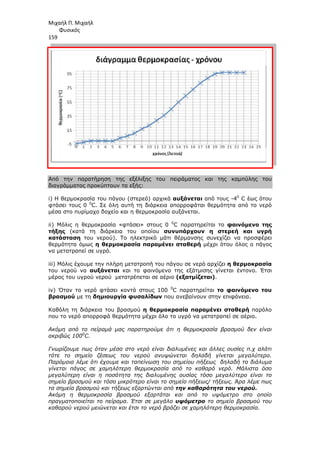 Μιχαήλ Π. Μιχαήλ
Φυσικός
159
Από την παρατήρηση της εξέλιξης του πειράµατος και της καµπύλης του
διαγράµµατος προκύπτουν τα εξής:
i) Η θερµοκρασία του πάγου (στερεό) αρχικά
φτάσει τους 0 0
C. Σε όλη αυτή τη διάρκεια απορροφάται θερµότητα από το νερό
µέσα στο πυρίµαχο δοχείο και η θερµοκρασία αυξάνεται.
ii) Μόλις η θερµοκρασία «φτάσει» στους 0
τήξης (κατά τη διάρκεια του οποίου
κατάσταση του νερού). Το ηλεκτρικό µάτι θέρµανσης συνεχίζει να προσφέρει
θερµότητα όµως η θερµοκρασία παραµένει σταθερή
να µετατραπεί σε υγρό.
iii) Μόλις έχουµε την πλήρη
του νερού να αυξάνεται
µέρος του υγρού νερού µετατρέπεται σε αέριο
iv) Όταν το νερό φτάσει κοντά στους 100
βρασµού µε τη δηµιουργία φυσαλίδων
Καθόλη τη διάρκεια του βρασµού
που το νερό απορροφά θερµότητα µέχρι όλο το υγρό να µετατραπεί σε αέριο.
Ακόµη από το πείραµά µας παρατηρούµε ότι
ακριβώς 1000
C.
Γνωρίζουµε πως όταν µέσα στο νερό είναι διαλυµένες και άλλες ουσίες π.χ αλάτι
τότε το σηµείο ζέσεως του νερού ανυψώνεται δηλαδή γίνεται µεγαλύτερο.
Παρόµοια λέµε ότι έχουµε και ταπείνωση του σηµείου πήξεως
γίνεται πάγος σε χαµηλότερη θερµοκρασία από το καθαρό νερό. Μάλιστα όσο
µεγαλύτερη είναι η ποσότητα της διαλυµένης ουσίας τόσο µεγαλύτερο είναι το
σηµείο βρασµού και τόσο µικρότερο είναι το σηµείο πήξεως/ τήξεως. Άρα λέµε πως
τα σηµεία βρασµού και τήξεως εξαρτώνται
Ακόµη η θερµοκρασία βρασµού εξαρτάται και από το υψόµετρο στο οποίο
πραγµατοποιείται το πείραµα. Έτσι σε µεγάλο
καθαρού νερού µειώνεται και έτσι το νερό βράζει σε χαµηλότερη θερµοκρασία.
Φυσικός
Από την παρατήρηση της εξέλιξης του πειράµατος και της καµπύλης του
διαγράµµατος προκύπτουν τα εξής:
Η θερµοκρασία του πάγου (στερεό) αρχικά αυξάνεται από τους -
C. Σε όλη αυτή τη διάρκεια απορροφάται θερµότητα από το νερό
µέσα στο πυρίµαχο δοχείο και η θερµοκρασία αυξάνεται.
Μόλις η θερµοκρασία «φτάσει» στους 0 0
C παρατηρείται το φαινόµενο της
(κατά τη διάρκεια του οποίου συνυπάρχουν η στερεή και υγρή
του νερού). Το ηλεκτρικό µάτι θέρµανσης συνεχίζει να προσφέρει
θερµοκρασία παραµένει σταθερή µέχρι ότου όλος ο πάγος
Μόλις έχουµε την πλήρη µετατροπή του πάγου σε νερό αρχίζει η θερµοκρασία
αυξάνεται και το φαινόµενο της εξάτµισης γίνεται έντονο. Έτσι
µέρος του υγρού νερού µετατρέπεται σε αέριο (εξατµίζεται).
Όταν το νερό φτάσει κοντά στους 100 0
C παρατηρείται το φαινόµενο
δηµιουργία φυσαλίδων που ανεβαίνουν στην επιφάνεια.
Καθόλη τη διάρκεια του βρασµού η θερµοκρασία παραµένει σταθερή
που το νερό απορροφά θερµότητα µέχρι όλο το υγρό να µετατραπεί σε αέριο.
Ακόµη από το πείραµά µας παρατηρούµε ότι η θερµοκρασία βρασµού δεν είναι
Γνωρίζουµε πως όταν µέσα στο νερό είναι διαλυµένες και άλλες ουσίες π.χ αλάτι
τότε το σηµείο ζέσεως του νερού ανυψώνεται δηλαδή γίνεται µεγαλύτερο.
Παρόµοια λέµε ότι έχουµε και ταπείνωση του σηµείου πήξεως δηλαδή το διάλυµα
γίνεται πάγος σε χαµηλότερη θερµοκρασία από το καθαρό νερό. Μάλιστα όσο
µεγαλύτερη είναι η ποσότητα της διαλυµένης ουσίας τόσο µεγαλύτερο είναι το
σηµείο βρασµού και τόσο µικρότερο είναι το σηµείο πήξεως/ τήξεως. Άρα λέµε πως
ασµού και τήξεως εξαρτώνται από την καθαρότητα του νερού
Ακόµη η θερµοκρασία βρασµού εξαρτάται και από το υψόµετρο στο οποίο
πραγµατοποιείται το πείραµα. Έτσι σε µεγάλο υψόµετρο το σηµείο βρασµού του
καθαρού νερού µειώνεται και έτσι το νερό βράζει σε χαµηλότερη θερµοκρασία.
Φυσικός
Από την παρατήρηση της εξέλιξης του πειράµατος και της καµπύλης του
-40
C έως ότου
C. Σε όλη αυτή τη διάρκεια απορροφάται θερµότητα από το νερό
φαινόµενο της
συνυπάρχουν η στερεή και υγρή
του νερού). Το ηλεκτρικό µάτι θέρµανσης συνεχίζει να προσφέρει
µέχρι ότου όλος ο πάγος
η θερµοκρασία
και το φαινόµενο της εξάτµισης γίνεται έντονο. Έτσι
το φαινόµενο του
που ανεβαίνουν στην επιφάνεια.
η θερµοκρασία παραµένει σταθερή παρόλο
που το νερό απορροφά θερµότητα µέχρι όλο το υγρό να µετατραπεί σε αέριο.
η θερµοκρασία βρασµού δεν είναι
Γνωρίζουµε πως όταν µέσα στο νερό είναι διαλυµένες και άλλες ουσίες π.χ αλάτι
τότε το σηµείο ζέσεως του νερού ανυψώνεται δηλαδή γίνεται µεγαλύτερο.
δηλαδή το διάλυµα
γίνεται πάγος σε χαµηλότερη θερµοκρασία από το καθαρό νερό. Μάλιστα όσο
µεγαλύτερη είναι η ποσότητα της διαλυµένης ουσίας τόσο µεγαλύτερο είναι το
σηµείο βρασµού και τόσο µικρότερο είναι το σηµείο πήξεως/ τήξεως. Άρα λέµε πως
την καθαρότητα του νερού.
Ακόµη η θερµοκρασία βρασµού εξαρτάται και από το υψόµετρο στο οποίο
το σηµείο βρασµού του
καθαρού νερού µειώνεται και έτσι το νερό βράζει σε χαµηλότερη θερµοκρασία.
 