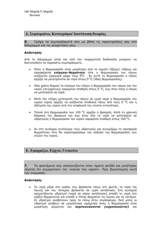 160 Μιχαήλ Π. Μιχαήλ
Φυσικός
δ. Συµπεραίνω, Καταγράφω/ διατύπωση θεωρίας
9. Γράψε τα συµπεράσµατά σου µε βάση τις παρατηρήσεις σου στο
διάγραµµα και τις συσχετίσεις σου:
Απάντηση:
Από το διάγραµµα αλλά και από την πειραµατική διαδικασία µπορούν να
διατυπωθούν τα παρακάτω συµπεράσµατα.
• Όταν η θερµοκρασία είναι µικρότερη από το σηµείο τήξεως/ πήξεως και
προσφέρεται ενέργεια–θερµότητα τότε η θερµοκρασία του πάγου
αυξάνεται γραµµικά µέχρι τους 00
C . Σε αυτή τη θερµοκρασία ο πάγος
αρχίζει να µετατρέπεται σε νερό στους 0 0
C (ίδιας θερµοκρασίας).
• Όσο χρόνο διαρκεί το λιώσιµο του πάγου η θερµοκρασία του πάγου και του
νερού (συγχρόνως) παραµένει σταθερή στους 0 0
C, έως ότου όλος ο πάγος
να µετατραπεί σε νερό.
• Μετά την πλήρη µετατροπή του πάγου σε υγρό νερό η θερµοκρασία του
υγρού νερού αρχίζει να αυξάνεται σταδιακά πάνω από τους 0 0
C και η
εξάτµιση του νερού από την επιφάνειά του γίνεται εντονότερη.
• Τελικά στη θερµοκρασία των 100 0
C αρχίζει ο βρασµός. Κατά τη χρονική
διάρκεια του βρασµού και έως ότου όλο το νερό να µετατραπεί σε
υδρατµούς η θερµοκρασία του νερού παραµένει σταθερή στους 100 0
C.
• Αν στη συνέχεια συλλέγαµε τους υδρατµούς και συνεχίζαµε τη προσφορά
θερµότητας τότε θα παρατηρούσαµε την αύξηση της θερµοκρασίας των
ατµών του νερού.
Ε. Εφαρµόζω, Εξηγώ, Γενικεύω
7. Τα φαινόµενα που απεικονίζονται στην πρώτη σελίδα και µελέτησες
λέγεται ότι συγκροτούν τον «κύκλο του νερού». Πώς δικαιολογείς αυτή
την ονοµασία;
Απάντηση:
• Το νερό µέσα στο καζάνι που βρίσκεται πάνω στη φωτιά, το νερό της
λίµνης και του ποταµού βρίσκεται σε υγρή κατάσταση. Στη συνέχεια
σχηµατίζονται υδρατµοί (νερό σε αέρια κατάσταση) επειδή το νερό στο
καζάνι θερµαίνεται και επειδή ο Ήλιος θερµαίνει τις λίµνες και τα ποτάµια.
Οι υδρατµοί ανεβαίνουν προς τα πάνω στην ατµόσφαιρα. Εκεί µόλις οι
υδρατµοί ανέβουν σε µεγαλύτερο υψόµετρο όπου η θερµοκρασία είναι
µικρότερη ψύχονται και συµπυκνώνονται (υγροποιούνται) και
 