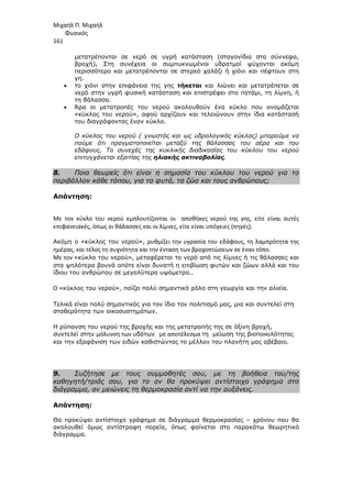 Μιχαήλ Π. Μιχαήλ
Φυσικός
161
µετατρέπονται σε νερό σε υγρή κατάσταση (σταγονίδια στα σύννεφα,
βροχή). Στη συνέχεια οι συµπυκνωµένοι υδρατµοί ψύχονται ακόµη
περισσότερο και µετατρέπονται σε στερεό χαλάζι ή χιόνι και πέφτουν στη
γη.
• το χιόνι στην επιφάνεια της γης τήκεται και λιώνει και µετατρέπεται σε
νερό στην υγρή φυσική κατάσταση και επιστρέφει στο ποτάµι, τη λίµνη, ή
τη θάλασσα.
• Άρα οι µετατροπές του νερού ακολουθούν ένα κύκλο που ονοµάζεται
«κύκλος του νερού», αφού αρχίζουν και τελειώνουν στην ίδια κατάστασή
του διαγράφοντας έναν κύκλο.
O κύκλος του νερού ( γνωστός και ως υδρολογικός κύκλος) µπορούµε να
πούµε ότι πραγµατοποιείται µεταξύ της θάλασσας του αέρα και του
εδάφους. Το συνεχές της κυκλικής διαδικασίας του κύκλου του νερού
επιτυγχάνεται εξαιτίας της ηλιακής ακτινοβολίας.
8. Ποια θεωρείς ότι είναι η σηµασία του κύκλου του νερού για το
περιβάλλον κάθε τόπου, για τα φυτά, τα ζώα και τους ανθρώπους;
Απάντηση:
Με τον κύκλο του νερού εμπλουτίζονται οι αποθήκες νερού της γης, είτε είναι αυτές
επιφανειακές, όπως οι θάλασσες και οι λίμνες, είτε είναι υπόγειες (πηγές).
Ακόµη ο «κύκλος του νερού», ρυθμίζει την υγρασία του εδάφους, τη λαμπρότητα της
ημέρας, και τέλος τη συχνότητα και την ένταση των βροχοπτώσεων σε έναν τόπο.
Με τον «κύκλο του νερού», µεταφέρεται το νερό από τις λίµνες ή τις θάλασσες και
στα ψηλότερα βουνά οπότε είναι δυνατή η επιβίωση φυτών και ζώων αλλά και του
ίδιου του ανθρώπου σε µεγαλύτερα υψόµετρα..
Ο «κύκλος του νερού», παίζει πολύ σηµαντικό ρόλο στη γεωργία και την αλιεία.
Τελικά είναι πολύ σηµαντικός για τον ίδιο τον πολιτισµό µας, µια και συντελεί στη
σταθερότητα των οικοσυστηµάτων.
Η ρύπανση του νερού της βροχής και της µετατροπής της σε όξινη βροχή,
συντελεί στην μόλυνση των υδάτων µε αποτέλεσμα τη µείωση της βιοποικιλότητας
και την εξαφάνιση των ειδών καθιστώντας το µέλλον του πλανήτη µας αβέβαιο.
9. Συζήτησε µε τους συµµαθητές σου, µε τη βοήθεια του/της
καθηγητή/τριάς σου, για το αν θα προκύψει αντίστοιχο γράφηµα στο
διάγραµµα, αν µειώνεις τη θερµοκρασία αντί να την αυξάνεις.
Απάντηση:
Θα προκύψει αντίστοιχο γράφηµα σε διάγραµµα θερµοκρασίας – χρόνου που θα
ακολουθεί όµως αντίστροφη πορεία, όπως φαίνεται στο παρακάτω θεωρητικό
διάγραµµα.
 
