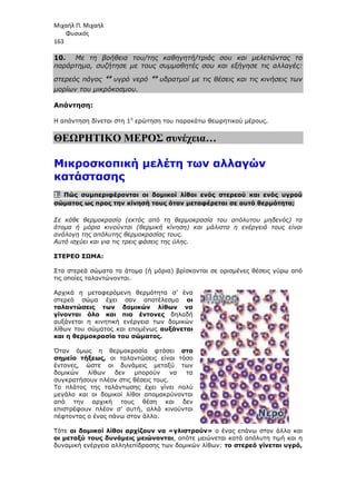 Μιχαήλ Π. Μιχαήλ
Φυσικός
163
10. Με τη βοήθεια του/της καθηγητή/τριάς σου και µελετώντας το
παράρτηµα, συζήτησε µε τους συµµαθητές σου και εξήγησε τις αλλαγές:
στερεός πάγος ↔ υγρό νερό ↔ υδρατµοί µε τις θέσεις και τις κινήσεις των
µορίων του µικρόκοσµου.
Απάντηση:
Η απάντηση δίνεται στη 1η
ερώτηση του παρακάτω θεωρητικού µέρους.
ΘΕΩΡΗΤΙΚΟ ΜΕΡΟΣ συνέχεια…
Μικροσκοπική µελέτη των αλλαγών
κατάστασης
1. Πώς συµπεριφέρονται οι δοµικοί λίθοι ενός στερεού και ενός υγρού
σώµατος ως προς την κίνησή τους όταν µεταφέρεται σε αυτό θερµότητα;
Σε κάθε θερµοκρασία (εκτός από τη θερµοκρασία του απόλυτου µηδενός) τα
άτοµα ή µόρια κινούνται (θερµική κίνηση) και µάλιστα η ενέργειά τους είναι
ανάλογη της απόλυτης θερµοκρασίας τους.
Αυτό ισχύει και για τις τρεις φάσεις της ύλης.
ΣΤΕΡΕΟ ΣΩΜΑ:
Στα στερεά σώµατα τα άτοµα (ή µόρια) βρίσκονται σε ορισµένες θέσεις γύρω από
τις οποίες ταλαντώνονται.
Αρχικά η µεταφερόµενη θερµότητα σ’ ένα
στερεό σώµα έχει σαν αποτέλεσµα οι
ταλαντώσεις των δοµικών λίθων να
γίνονται όλο και πιο έντονες δηλαδή
αυξάνεται η κινητική ενέργεια των δοµικών
λίθων του σώµατος και εποµένως αυξάνεται
και η θερµοκρασία του σώµατος.
Όταν όµως η θερµοκρασία φτάσει στο
σηµείο τήξεως, οι ταλαντώσεις είναι τόσο
έντονες, ώστε οι δυνάµεις µεταξύ των
δοµικών λίθων δεν µπορούν να τα
συγκρατήσουν πλέον στις θέσεις τους.
Το πλάτος της ταλάντωσης έχει γίνει πολύ
µεγάλο και οι δοµικοί λίθοι αποµακρύνονται
από την αρχική τους θέση και δεν
επιστρέφουν πλέον σ’ αυτή, αλλά κινούνται
πέφτοντας ο ένας πάνω στον άλλο.
Τότε οι δοµικοί λίθοι αρχίζουν να «γλιστρούν» ο ένας επάνω στον άλλο και
οι µεταξύ τους δυνάµεις µειώνονται, οπότε µειώνεται κατά απόλυτη τιµή και η
δυναµική ενέργεια αλληλεπίδρασης των δοµικών λίθων: το στερεό γίνεται υγρό,
 