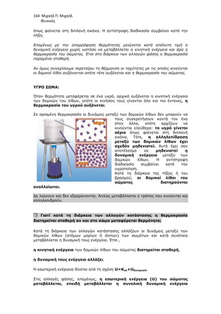 164 Μιχαήλ Π. Μιχαήλ
Φυσικός
όπως φαίνεται στη διπλανή εικόνα. Η αντίστροφη διαδικασία συµβαίνει κατά την
πήξη.
Εποµένως µε την απορρόφηση θερµότητας µειώνεται κατά απόλυτη τιµή η
δυναµική ενέργεια χωρίς ωστόσο να µεταβάλλεται η κινητική ενέργεια και άρα η
θερµοκρασία του σώµατος. Έτσι στη διάρκεια των αλλαγών φάσης η θερµοκρασία
παραµένει σταθερή.
Αν όµως συνεχίσουµε περεταίρω τη θέρµανση οι ταχύτητες µε τις οποίες κινούνται
οι δοµικοί λίθοι αυξάνονται οπότε τότε αυξάνεται και η θερµοκρασία του σώµατος.
ΥΓΡΟ ΣΩΜΑ:
Όταν θερµότητα µεταφέρεται σε ένα υγρό, αρχικά αυξάνεται η κινητική ενέργεια
των δοµικών του λίθων, οπότε οι κινήσεις τους γίνονται όλο και πιο έντονες, η
θερµοκρασία του υγρού αυξάνεται.
Σε ορισµένη θερµοκρασία οι δυνάµεις µεταξύ των δοµικών λίθων δεν µπορούν να
τους συγκρατήσουν κοντά τον ένα
στον άλλο, οπότε αρχίζουν να
κινούνται ελεύθερα: το υγρό γίνεται
αέριο όπως φαίνεται στη διπλανή
εικόνα. Τότε, η αλληλεπίδραση
µεταξύ των δοµικών λίθων έχει
σχεδόν µηδενιστεί. Αυτό έχει σαν
αποτέλεσµα να µηδενιστεί η
δυναµική ενέργεια µεταξύ των
δοµικών λίθων. Η αντίστροφη
διαδικασία συµβαίνει κατά την
υγροποίηση.
Κατά τη διάρκεια της τήξης ή του
βρασµού, οι δοµικοί λίθοι του
σώµατος διατηρούνται
αναλλοίωτοι.
∆ε λιώνουν και δεν εξαερώνονται. Απλώς µεταβάλλεται ο τρόπος που κινούνται και
αλληλεπιδρούν.
2. Γιατί κατά τη διάρκεια των αλλαγών κατάστασης η θερµοκρασία
διατηρείται σταθερή αν και στο σώµα µεταφέρεται θερµότητα;
Κατά τη διάρκεια των αλλαγών κατάστασης αλλάζουν οι δυνάµεις µεταξύ των
δοµικών λίθων (ατόµων µορίων ή ιόντων) των σωµάτων και κατά συνέπεια
µεταβάλλεται η δυναµική τους ενέργεια. Έτσι ,
η κινητική ενέργεια των δοµικών λίθων του σώµατος διατηρείται σταθερή,
η δυναµική τους ενέργεια αλλάζει.
Η εσωτερική ενέργεια δίνεται από τη σχέση U=Κολ+Uδυναµική.
Στις αλλαγές φάσης, εποµένως, η εσωτερική ενέργεια (U) του σώµατος
µεταβάλλεται, επειδή µεταβάλλεται η συνολική δυναµική ενέργεια
 