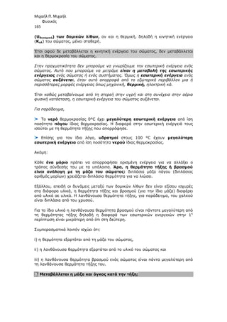 Μιχαήλ Π. Μιχαήλ
Φυσικός
165
(Uδυναµική) των δοµικών λίθων, αν και η θερµική, δηλαδή η κινητική ενέργεια
(Κολ) του σώµατος, µένει σταθερή.
Έτσι αφού δε µεταβάλλεται η κινητική ενέργεια του σώµατος, δεν µεταβάλλεται
και η θερµοκρασία του σώµατος.
Στην πραγµατικότητα δεν µπορούµε να γνωρίζουµε την εσωτερική ενέργεια ενός
σώµατος. Αυτό που µπορούµε να µετράµε είναι η µεταβολή της εσωτερικής
ενέργειας ενός σώµατος ή ενός συστήµατος. Όµως η εσωτερική ενέργεια ενός
σώµατος αυξάνεται, όταν αυτό απορροφά από το εξωτερικό περιβάλλον µια ή
περισσότερες µορφές ενέργειας όπως µηχανική, θερµική, ηλεκτρική κά.
Έτσι καθώς µεταβαίνουµε από τη στερεή στην υγρή και στη συνέχεια στην αέρια
φυσική κατάσταση, η εσωτερική ενέργεια του σώµατος αυξάνεται.
Για παράδειγµα,
Το νερό θερµοκρασίας 0°C έχει µεγαλύτερη εσωτερική ενέργεια από ίση
ποσότητα πάγου ίδιας θερµοκρασίας. Η διαφορά στην εσωτερική ενέργειά τους
ισούται µε τη θερµότητα τήξης που απορρόφησε.
Επίσης για τον ίδιο λόγο, υδρατµοί στους 100 °C έχουν µεγαλύτερη
εσωτερική ενέργεια από ίση ποσότητα νερού ίδιας θερµοκρασίας.
Ακόµη:
Κάθε ένα µόριο πρέπει να απορροφήσει ορισµένη ενέργεια για να αλλάξει ο
τρόπος σύνδεσής του µε τα υπόλοιπα. Άρα, η θερµότητα τήξης ή βρασµού
είναι ανάλογη µε τη µάζα του σώµατος: διπλάσια µάζα πάγου (διπλάσιος
αριθµός µορίων) χρειάζεται διπλάσια θερµότητα για να λιώσει.
Εξάλλου, επειδή οι δυνάµεις µεταξύ των δοµικών λίθων δεν είναι εξίσου ισχυρές
στα διάφορα υλικά, η θερµότητα τήξης και βρασµού (για την ίδια µάζα) διαφέρει
από υλικό σε υλικό. Η λανθάνουσα θερµότητα τήξης, για παράδειγµα, του χαλκού
είναι διπλάσια από του χρυσού.
Για το ίδιο υλικό η λανθάνουσα θερµότητα βρασµού είναι πάντοτε µεγαλύτερη από
τη θερµότητας τήξης δηλαδή η διαφορά των εσωτερικών ενεργειών στην 1η
περίπτωση είναι µικρότερη από ότι στη δεύτερη.
Συµπερασµατικά λοιπόν ισχύει ότι:
i) η θερµότητα εξαρτάται από τη µάζα του σώµατος,
ii) η λανθάνουσα θερµότητα εξαρτάται από το υλικό του σώµατος και
iii) η λανθάνουσα θερµότητα βρασµού ενός σώµατος είναι πάντα µεγαλύτερη από
τη λανθάνουσα θερµότητα τήξης του.
3. Μεταβάλλεται η µάζα και όγκος κατά την τήξη;
 
