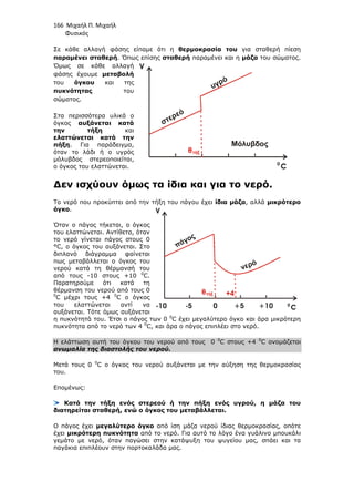 166 Μιχαήλ Π. Μιχαήλ
Φυσικός
Σε κάθε αλλαγή φάσης είπαµε ότι η θερµοκρασία του για σταθερή πίεση
παραµένει σταθερή. Όπως επίσης σταθερή παραµένει και η µάζα του σώµατος.
Όµως σε κάθε αλλαγή
φάσης έχουµε µεταβολή
του όγκου και της
πυκνότητας του
σώµατος.
Στα περισσότερα υλικά ο
όγκος αυξάνεται κατά
την τήξη και
ελαττώνεται κατά την
πήξη. Για παράδειγµα,
όταν το λάδι ή ο υγρός
µόλυβδος στερεοποιείται,
ο όγκος του ελαττώνεται.
∆εν ισχύουν όµως τα ίδια και για το νερό.
Το νερό που προκύπτει από την τήξη του πάγου έχει ίδια µάζα, αλλά µικρότερο
όγκο.
Όταν ο πάγος τήκεται, ο όγκος
του ελαττώνεται. Αντίθετα, όταν
το νερό γίνεται πάγος στους 0
°C, ο όγκος του αυξάνεται. Στο
διπλανό διάγραµµα φαίνεται
πως µεταβάλλεται ο όγκος του
νερού κατά τη θέρµανσή του
από τους -10 στους +10 0
C.
Παρατηρούµε ότι κατά τη
θέρµανση του νερού από τους 0
0
C µέχρι τους +4 0
C ο όγκος
του ελαττώνεται αντί να
αυξάνεται. Τότε όµως αυξάνεται
η πυκνότητά του. Έτσι ο πάγος των 0 0
C έχει µεγαλύτερο όγκο και άρα µικρότερη
πυκνότητα από το νερό των 4 0
C, και άρα ο πάγος επιπλέει στο νερό.
Η ελάττωση αυτή του όγκου του νερού από τους 0 0
C στους +4 0
C ονοµάζεται
ανωµαλία της διαστολής του νερού.
Μετά τους 0 0
C ο όγκος του νερού αυξάνεται µε την αύξηση της θερµοκρασίας
του.
Εποµένως:
Κατά την τήξη ενός στερεού ή την πήξη ενός υγρού, η µάζα του
διατηρείται σταθερή, ενώ ο όγκος του µεταβάλλεται.
Ο πάγος έχει µεγαλύτερο όγκο από ίση µάζα νερού ίδιας θερµοκρασίας, οπότε
έχει µικρότερη πυκνότητα από το νερό. Για αυτό το λόγο ένα γυάλινο µπουκάλι
γεµάτο µε νερό, όταν παγώσει στην κατάψυξη του ψυγείου µας, σπάει και τα
παγάκια επιπλέουν στην πορτοκαλάδα µας.
πάγος
νερό
-10 -5 0 +5 +10
V
C
0
στερεό
Μόλυβδος
υγρό
V
C
0
 
