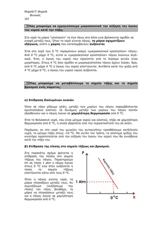 Μιχαήλ Π. Μιχαήλ
Φυσικός
167
4. Πώς µπορούµε να ερµηνεύσουµε µικροσκοπικά την αύξηση του όγκου
του νερού κατά την πήξη;
Στο νερό τα µόρια γλιστρούν το ένα πάνω στο άλλο ενώ βρίσκονται σχεδόν σε
επαφή µεταξύ τους. Όταν το νερό γίνεται πάγος, τα µόρια σχηµατίζουν
εξάγωνα, οπότε ο χώρος που καταλαµβάνουν αυξάνεται.
Έτσι στο νερό των 0 °C παραµένουν ακόµη «µικροσκοπικοί κρύσταλλοι» πάγου.
Από 0 °C µέχρι 4 °C, αυτοί οι «µικροσκοπικοί κρύσταλλοι» πάγου λιώνουν σιγά-
σιγά. Έτσι, ο όγκος του νερού που προκύπτει από το λιώσιµο αυτών είναι
µικρότερος. Στους 4 °C όλοι σχεδόν οι µικροκρύσταλλοι πάγου έχουν λιώσει. Άρα,
από 0 °C µέχρι 4 °C ο όγκος του νερού ελαττώνεται. Αντίθετα κατά την ψύξη από
4 °C µέχρι 0 °C, ο όγκος του υγρού νερού αυξάνεται.
5. Πώς µπορούµε να µεταβάλλουµε το σηµείο τήξης και το σηµείο
βρασµού ενός σώµατος;
α) Επίδραση διαλυµένων ουσιών
Όταν σε πάγο ρίξουµε αλάτι, µεταξύ των µορίων του πάγου παρεµβάλλονται
κρυσταλλάκια αλατιού. Οι δυνάµεις µεταξύ των µορίων του πάγου λοιπόν
εξασθενούν και ο πάγος λιώνει σε χαµηλότερη θερµοκρασία από 0 °C.
Έτσι το θαλασσινό νερό, που είναι µείγµα νερού και αλατιού, πήζει σε χαµηλότερη
θερµοκρασία από 0 °C, η οποία εξαρτάται από την περιεκτικότητά του σε αλάτι.
Παρόµοια, αν στο νερό του ψυγείου του αυτοκινήτου προσθέσουµε κατάλληλο
υγρό, το µείγµα πήζει στους -10 °C. Με αυτόν τον τρόπο, το σύστηµα ψύξης του
κινητήρα προστατεύεται από την αύξηση του όγκου του νερού που θα συνέβαινε
κατά την πήξη του.
β) Επίδραση της πίεσης στο σηµείο τήξεως και βρασµού.
Στο παρακάτω σχήµα φαίνεται η
επίδραση της πίεσης στο σηµείο
τήξεως του πάγου. Παρατηρούµε
ότι σε πίεση 1 atm ο πάγος λιώνει
στους 0 °C ενώ όταν αυξάνεται η
πίεση το σηµείο τήξεως
ελαττώνεται κάτω από τους 0 °C.
Όταν ο πάγος γίνεται νερό, τα
µόρια πλησιάζουν µεταξύ τους. Αν
συµπιέζουµε (αυξήσουµε την
πίεση) τον πάγο, βοηθάµε, τα
µόρια να πλησιάσουν µεταξύ τους
και ο πάγος λιώνει σε χαµηλότερη
θερµοκρασία από 0 °C.
Κ
α
µ
π
ύ
λ
η
τ
ή
ξ
η
ς
P
C
0
0
1 Atm
 