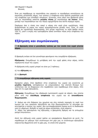 168 Μιχαήλ Π. Μιχαήλ
Φυσικός
Έτσι για παράδειγµα τα παγοπέδιλα που φορούν οι παγοδρόµοι καταλήγουν σε
καµπύλες µεταλλικές λάµες, των οποίων η επιφάνεια είναι αρκετά µικρότερη από
την επιφάνεια των επίπεδων πελµάτων. Συνεπώς, στον πάγο που βρίσκεται κάτω
από τα παγοπέδιλα ασκείται µεγάλη πίεση µε αποτέλεσµα να λιώνει. Έτσι,
µεταξύ των παγοπέδιλων και του πάγου σχηµατίζεται ένα λεπτό στρώµα νερού.
Παρόµοια όσο η πίεση που ασκεί ο αέρας στο νερό είναι υψηλότερη, τόσο
δυσκολότερα τα µόρια του νερού αποµακρύνονται µεταξύ τους. Έτσι, το νερό
βράζει σε υψηλότερη θερµοκρασία. Στη χύτρα ταχύτητας το νερό βράζει στους
120 °C, γιατί ο ατµός που εγκλωβίζεται ασκεί επιπλέον πίεση στην επιφάνεια του
νερού.
Εξάτµιση και συµπύκνωση
6. Ο βρασµός είναι ο µοναδικός τρόπος µε τον οποίο ένα υγρό γίνεται
αέριο;
Ο βρασµός ανήκει σε ένα γενικότερο φαινόµενο που ονοµάζεται εξαέρωση.
Εξαέρωση: Ονοµάζουµε τη µετάβαση από την υγρή φάση στην αέρια, οπότε
παράγονται ατµοί του υγρού.
Η εξαέρωση ενός υγρού µπορεί να γίνει µε 2 τρόπους:
α) την εξάτµιση και
β) το βρασµό.
7. Τι ονοµάζουµε εξάτµιση ενός υγρού;
Ορισµένα µόρια, όταν βρεθούν στην επιφάνεια του υγρού και κινούνται µε
µεγάλη ταχύτητα, καταφέρνουν να υπερνικήσουν την ελκτική δύναµη των
υπόλοιπων και να διαφύγουν στο περιβάλλον (για παράδειγµα στον αέρα), τότε
λέµε ότι το υγρό εξατµίζεται.
Εξάτµιση: Ονοµάζουµε την εξαέρωση (µετατροπή υγρού σε αέριο), που γίνεται
µόνο από την ελεύθερη επιφάνεια του υγρού και σε οποιαδήποτε
θερµοκρασία.
Ακόµη και στη διάρκεια του χειµώνα και στις πολικές περιοχές το νερό των
λιµνών και των ωκεανών εξατµίζεται και έτσι δηµιουργούνται τα σύννεφα και
συντηρείται ο κύκλος του νερού. ∆εν αντιλαµβανόµαστε άµεσα αυτή τη διαδικασία
γιατί οι υδρατµοί, δηλαδή το νερό σε αέρια κατάσταση, είναι αόρατοι.
Χάριν του φαινοµένου της εξάτµισης, ο βρεγµένος δρόµος και τα απλωµένα
ρούχα στεγνώνουν.
Κατά την εξάτµιση ενός υγρού πρέπει να προσφέρεται θερµότητα σε αυτό. Για
παράδειγµα αν ρίξουµε λίγο οινόπνευµα στο χέρι µας το οινόπνευµα εξατµίζεται
παίρνοντας θερµότητα από το χέρι µας, το οποίο έτσι ψύχεται.
 