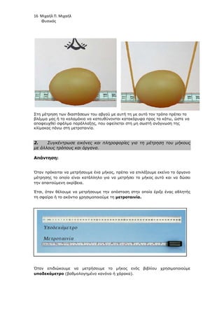 16 Μιχαήλ Π. Μιχαήλ
Φυσικός
Στη µέτρηση των διαστάσεων του αβγού µε αυτή τη µε αυτό τον τρόπο πρέπει το
βλέµµα µας ή τα καλαµάκια να κατευθύνονται κατακόρυφα προς τα κάτω, ώστε να
αποφευχθεί σφάλµα παράλλαξης, που οφείλεται στη µη σωστή ανάγνωση της
κλίµακας πάνω στη µετροταινία.
2. Συγκέντρωσε εικόνες και πληροφορίες για τη µέτρηση του µήκους
µε άλλους τρόπους και όργανα.
Απάντηση:
Όταν πρόκειται να µετρήσουµε ένα µήκος, πρέπει να επιλέξουµε εκείνο το όργανο
µέτρησης το οποίο είναι κατάλληλο για να µετρήσει το µήκος αυτό και να δώσει
την απαιτούµενη ακρίβεια.
Έτσι, όταν θέλουµε να µετρήσουµε την απόσταση στην οποία έριξε ένας αθλητής
τη σφαίρα ή το ακόντιο χρησιµοποιούµε τη µετροταινία.
Όταν επιδιώκουµε να µετρήσουµε το µήκος ενός βιβλίου χρησιµοποιούµε
υποδεκάµετρο (βαθµολογηµένο κανόνα ή χάρακα).
 