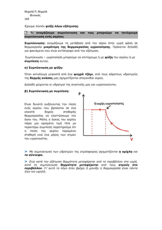 Μιχαήλ Π. Μιχαήλ
Φυσικός
169
Έχουµε λοιπόν ψύξη λόγω εξάτµισης.
8. Τι ονοµάζουµε συµπύκνωση και πως µπορούµε να πετύχουµε
συµπύκνωση ενός αερίου;
Συµπύκνωση: ονοµάζουµε τη µετάβαση από την αέρια στην υγρή φάση σε
θερµοκρασία µικρότερη της θερµοκρασίας υγροποίησης. Πρόκειται δηλαδή
για φαινόµενο που είναι αντίστροφο από την εξάτµιση.
Συµπύκνωση – υγροποίηση µπορούµε να επιτύχουµε ή µε ψύξη του αερίου ή µε
συµπίεση αυτού.
α) Συµπύκνωση µε ψύξη:
Όταν εκπνέουµε µπροστά από ένα ψυχρό τζάµι, από τους αόρατους υδρατµούς
της θερµής ανάσας µας σχηµατίζονται σταγονίδια νερού.
∆ηλαδή ψύχονται οι υδρατµοί της αναπνοής µας και υγροποιούνται.
β) Συµπύκνωση µε συµπίεση:
Είναι δυνατό αυξάνοντας την πίεση
ενός αερίου που βρίσκεται σε ένα
κλειστό δοχείο σταθερής
θερµοκρασίας να ελαττώσουµε τον
όγκο του. Μόλις ο όγκος του αερίου
πάρει µια ορισµένη τιµή τότε µε
περαιτέρω συµπίεση παρατηρούµε ότι
η πίεση του αερίου παραµένει
σταθερή ενώ ένα µέρος των ατµών
του υγροποιείται.
Με συµπύκνωση των υδρατµών της ατµόσφαιρας σχηµατίζονται η οµίχλη και
τα σύννεφα.
Ενώ κατά την εξάτµιση θερµότητα µεταφέρεται από το περιβάλλον στο υγρό,
κατά τη συµπύκνωση θερµότητα µεταφέρεται από τους ατµούς στο
περιβάλλον. Γι' αυτό το λόγο όταν βρέχει ή χιονίζει η θερµοκρασία είναι πάντα
λίγο πιο υψηλή.
Έναρξη υγροποίησης
P
 