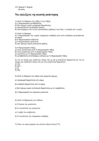 172 Μιχαήλ Π. Μιχαήλ
Φυσικός
Να επιλέξετε τη σωστή απάντηση
1) Κατά τη διάρκεια της τήξης ή της πήξης,
α) η θερµοκρασία µεταβάλλεται.
β) δεν έχουµε καµία µεταφορά θερµότητας.
γ) σχηµατίζονται φυσαλίδες αερίου.
δ) συνυπάρχουν και οι δυο καταστάσεις (φάσεις) της ύλης: η στερεά και η υγρή.
2) Κατά το βρασµό,
α) η θερµοκρασία του υγρού παραµένει σταθερή ενώ αυτό σταδιακά µετατρέπεται
σε αέριο.
β) Η θερµοκρασία αυξάνεται.
γ) Η θερµοκρασία µειώνεται.
δ) ∆εν έχουµε καµιά µετατροπή φάσης.
3) Η θερµοκρασία πήξης,
α) είναι µεγαλύτερη από τη θερµοκρασία τήξης
β) είναι µικρότερη από τη θερµοκρασία τήξης
γ) συµπίπτει µε τη θερµοκρασία τήξης.
δ) µεταβάλλεται αντιστρόφως ανάλογα µε τη θερµοκρασία τήξης.
4) Για να λιώσει µια ποσότητα πάγου ίση µε 30 g απαιτείται θερµότητα Q. Για να
λιώσει µια ποσότητα πάγου ίση µε 10 g απαιτείται θερµότητα
α) 3Q
β) Q/3
γ) Q
δ) 9Q.
5) Κατά τη διάρκεια της πήξης ενός σώµατος έχουµε,
α) προσφορά θερµότητας στο σώµα.
β) αποβολή θερµότητας από το σώµα.
γ) δεν έχουµε καµία ανταλλαγή θερµότητας µε το περιβάλλον.
δ) η θερµοκρασία του σώµατος µειώνεται.
6) Κατά τη θέρµανση του λαδιού,
α) Ο όγκος του µειώνεται.
β) Η πυκνότητά του µειώνεται.
γ) Η µάζα του αυξάνεται.
δ) Η πυκνότητα του παραµένει σταθερή.
7) Όταν το νερό ψύχεται και γίνεται πάγος στους 0 0
C,
 