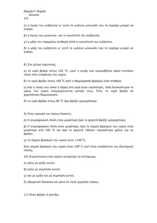 Μιχαήλ Π. Μιχαήλ
Φυσικός
173
α) ο όγκος του αυξάνεται γι’ αυτό το γυάλινο µπουκάλι που το περιέχει µπορεί να
σπάσει.
β) ο όγκος του µειώνεται και η πυκνότητά του αυξάνεται.
γ) η µάζα του παραµένει σταθερή αλλά η πυκνότητά του αυξάνεται.
δ) η µάζα του αυξάνεται γι’ αυτό το γυάλινο µπουκάλι που το περιέχει µπορεί να
σπάσει.
8) Στη χύτρα ταχύτητας,
α) το νερό βράζει στους 120 °C, γιατί ο ατµός που εγκλωβίζεται ασκεί επιπλέον
πίεση στην επιφάνεια του νερού.
β) το νερό βράζει στους 100 0
C γιατί η θερµοκρασία βρασµού είναι σταθερή.
γ) όσο η πίεση που ασκεί ο αέρας στο νερό είναι υψηλότερη, τόσο δυσκολότερα τα
µόρια του νερού αποµακρύνονται µεταξύ τους. Έτσι, το νερό βράζει σε
χαµηλότερη θερµοκρασία .
δ) το νερό βράζει στους 80 0
C άρα βράζει γρηγορότερα.
9) Στην κορυφή του όρους Κερκίνη,
α) Η ατµοσφαιρική πίεση είναι µικρότερη άρα το φαγητό βράζει γρηγορότερα.
β) Η ατµοσφαιρική πίεση είναι µικρότερη, άρα το σηµείο βρασµού του νερού είναι
µικρότερο από 100 0
C και άρα το φαγητό «θέλει» περισσότερο χρόνο για να
βράσει.
γ) το σηµείο βρασµού του νερού είναι 1000
C.
δ)το σηµείο βρασµού του νερού είναι 1000
C γιατί είναι ανεξάρτητο της εξωτερικής
πίεσης.
10) Συµπύκνωση ενός αερίου µπορούµε να πετύχουµε,
α) µόνο µε ψύξη αυτού.
β) µόνο µε συµπίεση αυτού.
γ) και µε ψύξη και µε συµπίεση αυτού.
δ) εξαιρετικά δύσκολα και µόνο σε πολύ χαµηλές πιέσεις.
11) Όταν βρέχει ή χιονίζει,
 