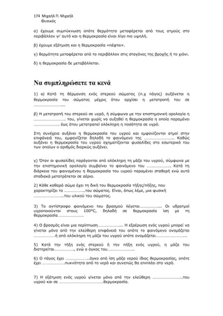 174 Μιχαήλ Π. Μιχαήλ
Φυσικός
α) έχουµε συµπύκνωση οπότε θερµότητα µεταφέρεται από τους ατµούς στο
περιβάλλον γι' αυτό και η θερµοκρασία είναι λίγο πιο υψηλή.
β) έχουµε εξάτµιση και η θερµοκρασία «πέφτει».
γ) θερµότητα µεταφέρεται από το περιβάλλον στις σταγόνες της βροχής ή το χιόνι.
δ) η θερµοκρασία δε µεταβάλλεται.
Να συµπληρώσετε τα κενά
1) α) Κατά τη θέρµανση ενός στερεού σώµατος (π.χ πάγος) αυξάνεται η
θερµοκρασία του σώµατος µέχρις ότου αρχίσει η µετατροπή του σε
………………………...
β) Η µετατροπή του στερεού σε υγρό, ή σύµφωνα µε την επιστηµονική ορολογία η
…………………………. του, γίνεται χωρίς να αυξηθεί η θερµοκρασία η οποία παραµένει
……………………. έως ότου µετατραπεί ολόκληρη η ποσότητα σε υγρό.
Στη συνέχεια αυξάνει η θερµοκρασία του υγρού και εµφανίζονται ατµοί στην
επιφάνειά του, εµφανίζεται δηλαδή το φαινόµενο της ……………………….. Καθώς
αυξάνει η θερµοκρασία του υγρού σχηµατίζονται φυσαλίδες στο εσωτερικό του
των οποίων ο αριθµός διαρκώς αυξάνει.
γ) Όταν οι φυσαλίδες παράγονται από ολόκληρη τη µάζα του υγρού, σύµφωνα µε
την επιστηµονική ορολογία συµβαίνει το φαινόµενο του ………………….. Κατά τη
διάρκεια του φαινοµένου η θερµοκρασία του υγρού παραµένει σταθερή ενώ αυτό
σταδιακά µετατρέπεται σε αέριο.
2) Κάθε καθαρό σώµα έχει τη δική του θερµοκρασία τήξης/πήξης, που
χαρακτηρίζει το ………………..του σώµατος. Είναι, όπως λέµε, µια φυσική
………………………..του υλικού του σώµατος.
3) Το αντίστροφο φαινόµενο του βρασµού λέγεται………………... Οι υδρατµοί
υγροποιούνται στους 100°C, δηλαδή σε θερµοκρασία ίση µε τη
θερµοκρασία…………………….
4) Ο βρασµός είναι µια περίπτωση…………………... Η εξαέρωση ενός υγρού µπορεί να
γίνεται µόνο από την ελεύθερη επιφάνειά του οπότε το φαινόµενο ονοµάζεται
…………………ή από ολόκληρη τη µάζα του υγρού οπότε ονοµάζεται………………………...
5) Κατά την τήξη ενός στερεού ή την πήξη ενός υγρού, η µάζα του
διατηρείται………………., ενώ ο όγκος του……………………..
6) Ο πάγος έχει …………………..όγκο από ίση µάζα νερού ίδιας θερµοκρασίας, οπότε
έχει ………………….πυκνότητα από το νερό και συνεπώς θα επιπλέει στο νερό.
7) Η εξάτµιση ενός υγρού γίνεται µόνο από την ελεύθερη ………………………..του
υγρού και σε …………………………………….θερµοκρασία.
 