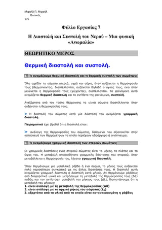 Μιχαήλ Π. Μιχαήλ
Φυσικός
175
Φύλλο Εργασίας 7
Η ∆ιαστολή και Συστολή του Νερού – Μια φυσική
«Ανωµαλία»
ΘΕΩΡΗΤΙΚΟ ΜΕΡΟΣ
Θερµική διαστολή και συστολή.
1. Τι ονοµάζουµε θερµική διαστολή και τι θερµική συστολή των σωµάτων;
Όλα σχεδόν τα σώµατα στερεά, υγρά και αέρια, όταν αυξάνεται η θερµοκρασία
τους (θερµαίνονται), διαστέλλονται, αυξάνεται δηλαδή ο όγκος τους, ενώ όταν
µειώνεται η θερµοκρασία τους (ψύχονται), συστέλλονται. Το φαινόµενο αυτό
ονοµάζεται θερµική διαστολή και το αντίθετο της φαινόµενο, συστολή.
Ανεξάρτητα από τον τρόπο θέρµανσης τα υλικά σώµατα διαστέλλονται όταν
αυξάνεται η θερµοκρασίας τους.
Η διαστολή του σώµατος κατά µία διάστασή του ονοµάζεται γραµµική
διαστολή.
Πειραµατικά έχει βρεθεί ότι η διαστολή είναι:
ανάλογη της θερµοκρασίας του σώµατος, δεδοµένο που αξιοποιείται στην
κατασκευή των θερµοµέτρων τα οποία περιέχουν υδράργυρο ή οινόπνευµα.
2. Τι ονοµάζουµε γραµµική διαστολή των στερεών σωµάτων;
Οι γραµµικές διαστάσεις ενός στερεού σώµατος είναι το µήκος, το πλάτος και το
ύψος του. Η µεταβολή οποιασδήποτε γραµµικής διάστασης του στερεού, όταν
µεταβάλλεται η θερµοκρασία του, λέγεται γραµµική διαστολή.
Όταν θερµάνουµε µια µεταλλική ράβδο ή ένα σύρµα, το µήκος τους αυξάνεται
πολύ περισσότερο συγκριτικά µε τις άλλες διαστάσεις τους. Η διαστολή αυτή
ονοµάζεται γραµµική διαστολή ή διαστολή κατά µήκος. Αν θερµάνουµε ράβδους
από διαφορετικά υλικά και µετρήσουµε τη µεταβολή της θερµοκρασίας τους (∆θ)
καθώς και την αντίστοιχη µεταβολή του µήκους τους (∆L), διαπιστώνουµε ότι η
µεταβολή του µήκους:
1. είναι ανάλογη µε τη µεταβολή της θερµοκρασίας (∆θ)
2. είναι ανάλογη µε το αρχικό µήκος του σώµατος (L0)
3. εξαρτάται από το υλικό από το οποίο είναι κατασκευασµένη η ράβδος
 
