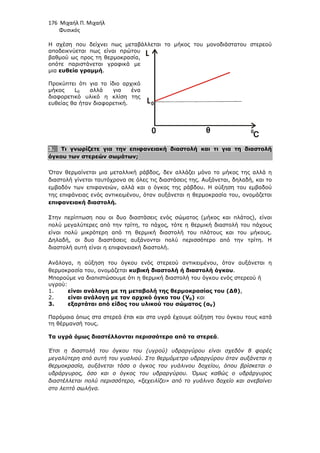 176 Μιχαήλ Π. Μιχαήλ
Φυσικός
Η σχέση που δείχνει πως µεταβάλλεται το µήκος του µονοδιάστατου στερεού
αποδεικνύεται πως είναι πρώτου
βαθµού ως προς τη θερµοκρασία,
οπότε παριστάνεται γραφικά µε
µια ευθεία γραµµή.
Προκύπτει ότι για το ίδιο αρχικό
µήκος L0 αλλά για ένα
διαφορετικό υλικό η κλίση της
ευθείας θα ήταν διαφορετική.
3. Τι γνωρίζετε για την επιφανειακή διαστολή και τι για τη διαστολή
όγκου των στερεών σωµάτων;
Όταν θερµαίνεται µια µεταλλική ράβδος, δεν αλλάζει µόνο το µήκος της αλλά η
διαστολή γίνεται ταυτόχρονα σε όλες τις διαστάσεις της. Αυξάνεται, δηλαδή, και το
εµβαδόν των επιφανειών, αλλά και ο όγκος της ράβδου. Η αύξηση του εµβαδού
της επιφάνειας ενός αντικειµένου, όταν αυξάνεται η θερµοκρασία του, ονοµάζεται
επιφανειακή διαστολή.
Στην περίπτωση που οι δυο διαστάσεις ενός σώµατος (µήκος και πλάτος), είναι
πολύ µεγαλύτερες από την τρίτη, το πάχος, τότε η θερµική διαστολή του πάχους
είναι πολύ µικρότερη από τη θερµική διαστολή του πλάτους και του µήκους.
∆ηλαδή, οι δυο διαστάσεις αυξάνονται πολύ περισσότερο από την τρίτη. Η
διαστολή αυτή είναι η επιφανειακή διαστολή.
Ανάλογα, η αύξηση του όγκου ενός στερεού αντικειµένου, όταν αυξάνεται η
θερµοκρασία του, ονοµάζεται κυβική διαστολή ή διαστολή όγκου.
Μπορούµε να διαπιστώσουµε ότι η θερµική διαστολή του όγκου ενός στερεού ή
υγρού:
1. είναι ανάλογη µε τη µεταβολή της θερµοκρασίας του (∆θ),
2. είναι ανάλογη µε τον αρχικό όγκο του (V0) και
3. εξαρτάται από είδος του υλικού του σώµατος (αV)
Παρόµοια όπως στα στερεά έτσι και στα υγρά έχουµε αύξηση του όγκου τους κατά
τη θέρµανσή τους.
Τα υγρά όµως διαστέλλονται περισσότερο από τα στερεά.
Έτσι η διαστολή του όγκου του (υγρού) υδραργύρου είναι σχεδόν 8 φορές
µεγαλύτερη από αυτή του γυαλιού. Στο θερµόµετρο υδραργύρου όταν αυξάνεται η
θερµοκρασία, αυξάνεται τόσο ο όγκος του γυάλινου δοχείου, όπου βρίσκεται ο
υδράργυρος, όσο και ο όγκος του υδραργύρου. Όµως καθώς ο υδράργυρος
διαστέλλεται πολύ περισσότερο, «ξεχειλίζει» από το γυάλινο δοχείο και ανεβαίνει
στο λεπτό σωλήνα.
L
L
θ
0 C
0
0
 