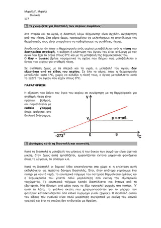 Μιχαήλ Π. Μιχαήλ
Φυσικός
177
4. Τι γνωρίζετε για διαστολή των αερίων σωµάτων;
Στα στερεά και τα υγρά, η διαστολή λόγω θέρµανσης είναι σχεδόν, ανεξάρτητη
από την πίεση. Στα αέρια όµως, προκειµένου να µελετήσουµε το αποτέλεσµα της
θερµάνσεώς τους είναι απαραίτητο να καθορίσουµε τις συνθήκες πίεσης.
Αποδεικνύεται ότι όταν η θερµοκρασία ενός αερίου µεταβάλλεται ενώ η πίεση του
διατηρείται σταθερή, η αύξηση ή ελάττωση του όγκου του είναι ανάλογη µε τον
όγκο που έχει το αέριο στους 0°C και µε τη µεταβολή της θερµοκρασίας του.
Ο Gay – Lussac βρήκε πειραµατικά τη σχέση που δείχνει πως µεταβάλλεται ο
όγκος του αερίου για σταθερή πίεση.
Σε αντίθεση όµως µε τα στερεά και τα υγρά, η µεταβολή του όγκου δεν
εξαρτάται από το είδος του αερίου. Σε όλα τα αέρια, όταν η θερµοκρασία
µεταβληθεί κατά 1°C, χωρίς να αλλάξει η πίεσή τους, ο όγκος µεταβάλλεται κατά
το 1/273 του όγκου που είχαν στους 0°C.
ΠΑΡΑΤΗΡΗΣΗ:
Η εξίσωση που δείνει τον όγκο του αερίου σε συνάρτηση µε τη θερµοκρασία για
σταθερή πίεση είναι
πρώτου βαθµού,
και παριστάνεται µε
ευθεία γραµµή
όπως φαίνεται στο
διπλανό διάγραµµα.
5. ∆υνάµεις κατά τη διαστολή και συστολή.
Κατά τη διαστολή η µεταβολή του µήκους ή του όγκου των σωµάτων είναι σχετικά
µικρή, όταν όµως αυτή εµποδίζεται, εµφανίζονται έντονα µηχανικά φαινόµενα
όπως το λύγισµα, το σπάσιµο κ.ά.
Κατά τη διαστολή οι δοµικοί λίθοι επεκτείνονται στο χώρο κι η επέκταση αυτή
εκδηλώνεται ως τεράστια δύναµη διαστολής. Έτσι, όταν απότοµα γεµίσουµε ένα
ποτήρι µε καυτό νερό, το εσωτερικό τοίχωµα του ποτηριού θερµαίνεται αµέσως και
η θερµοκρασία του γίνεται πολύ µεγαλύτερη από εκείνη του εξωτερικού
τοιχώµατος. Το εσωτερικό τοίχωµα λοιπόν διαστέλλεται πιο έντονα από το
εξωτερικό. Μία δύναµη από µέσα προς τα έξω προκαλεί ρωγµές στο ποτήρι. Γι'
αυτό το λόγο, τα γυάλινα σκεύη που χρησιµοποιούνται για το ψήσιµο των
φαγητών κατασκευάζονται από ειδικό πυρίµαχο γυαλί (pyrex). Η διαστολή αυτού
του είδους του γυαλιού είναι πολύ µικρότερη συγκριτικά µε εκείνη του κοινού
γυαλιού και έτσι το σκεύος δεν κινδυνεύει µε θραύση.
V
V
p=σταθ.
θ
-273 0 C
0
0 0
 